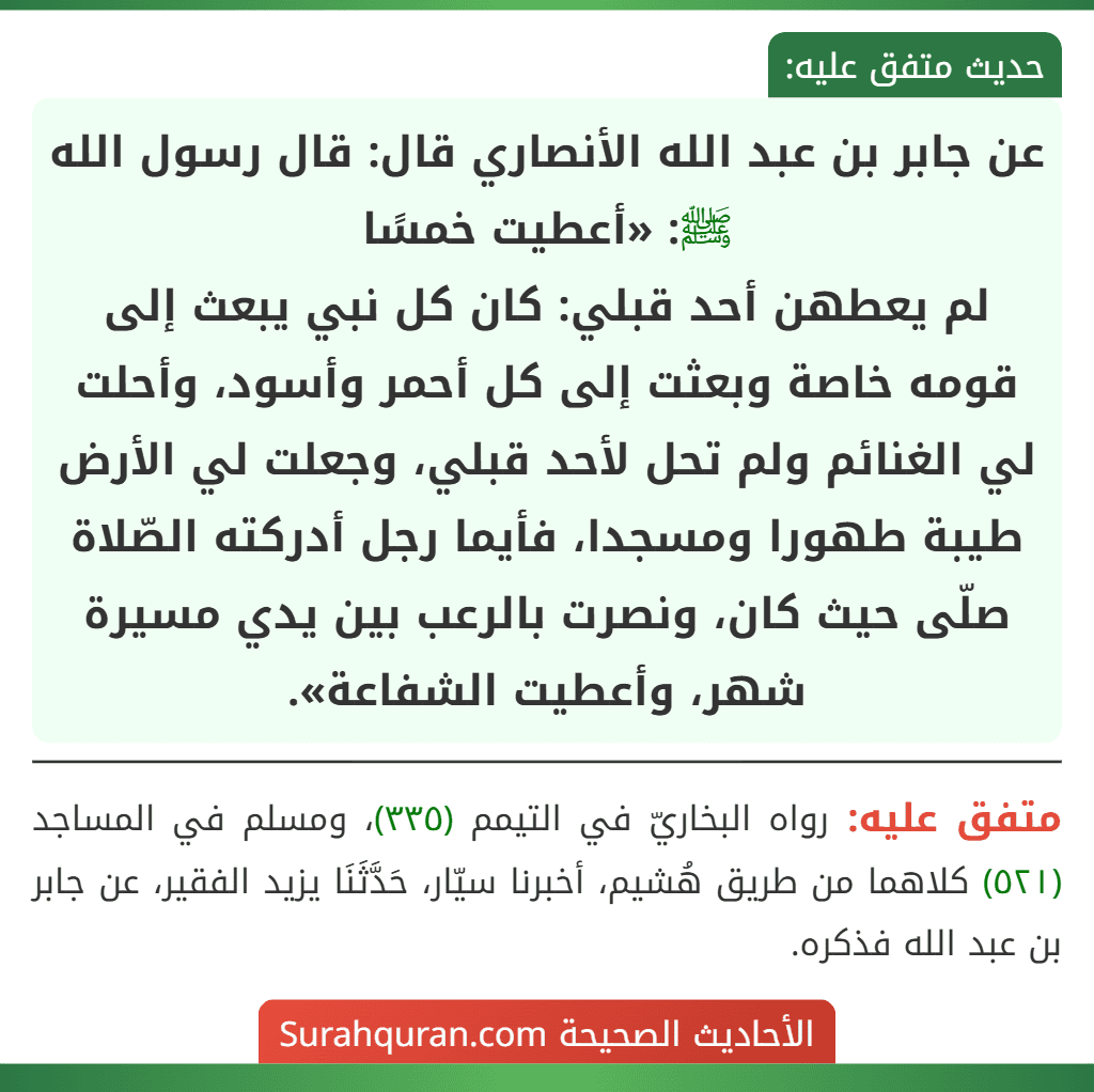 عن جابر بن عبد الله الأنصاري قال: قال رسول الله ﷺ: «أعطيت خمسًا
لم يعطهن أحد قبلي: كان كل نبي يبعث إلى قومه خاصة وبعثت إلى كل أحمر وأسود، وأحلت لي الغنائم ولم تحل لأحد قبلي، وجعلت لي الأرض طيبة طهورا ومسجدا، فأيما رجل أدركته الصّلاة صلّى حيث كان، ونصرت بالرعب بين يدي مسيرة شهر، وأعطيت الشفاعة».