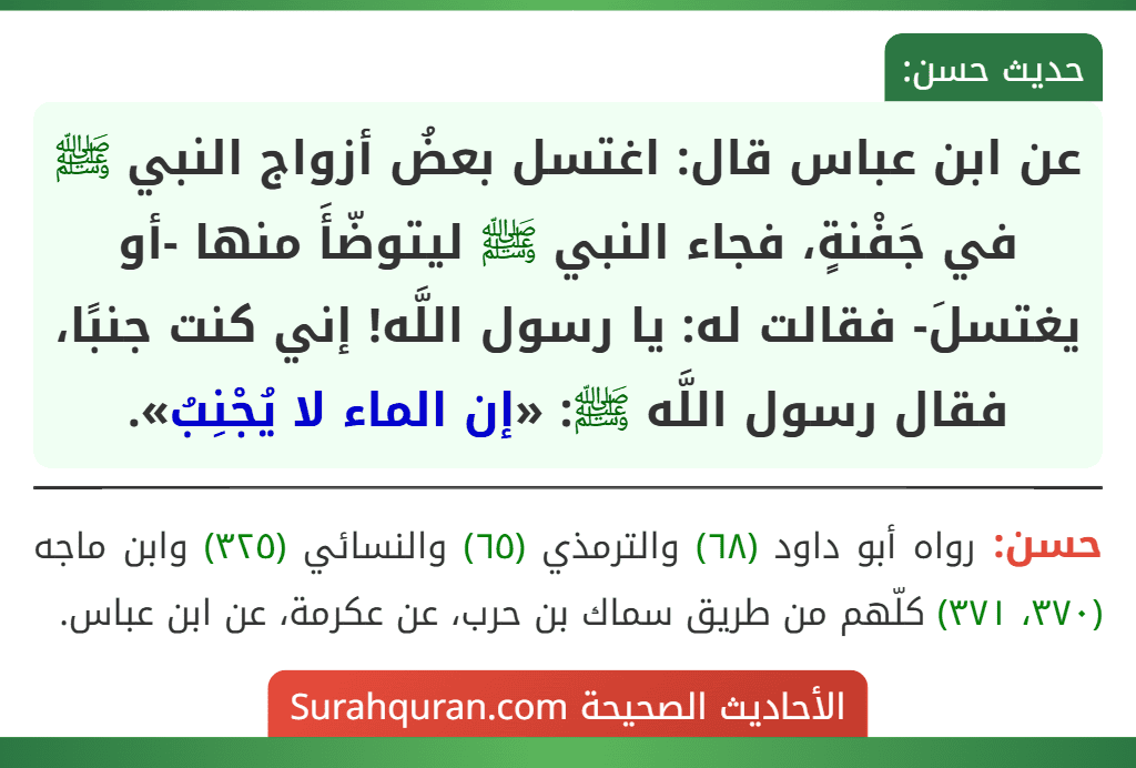 عن ابن عباس قال: اغتسل بعضُ أزواج النبي ﷺ في جَفْنةٍ، فجاء النبي ﷺ ليتوضّأَ منها -أو يغتسلَ- فقالت له: يا رسول اللَّه! إني كنت جنبًا، فقال رسول اللَّه ﷺ: «إن الماء لا يُجْنِبُ».
