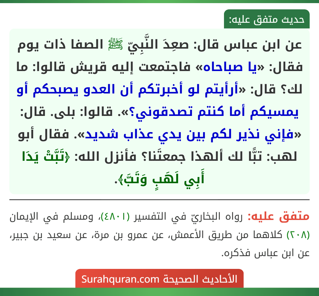 عن ابن عباس قال: صعِدَ النَّبِيّ ﷺ الصفا ذات يوم فقال: «يا صباحاه» فاجتمعت إليه قريش قالوا: ما لك؟ قال: «أرأيتم لو أخبرتكم أن العدو يصبحكم أو يمسيكم أما كنتم تصدقوني؟». قالوا: بلى. قال: «فإني نذير لكم بين يدي عذاب شديد». فقال أبو لهب: تبًّا لك ألهذا جمعتَنا؟ فأنزل الله: ﴿تَبَّتْ يَدَا أَبِي لَهَبٍ وَتَبَّ﴾. عن ابن عباس قال: صعِدَ النَّبِيّ ﷺ الصفا ذات يوم فقال: «يا صباحاه» فاجتمعت إليه قريش قالوا: ما لك؟ قال: «أرأيتم لو أخبرتكم أن العدو يصبحكم أو يمسيكم أما كنتم تصدقوني؟». قالوا: بلى. قال: «فإني نذير لكم بين يدي عذاب شديد». فقال أبو لهب: تبًّا لك ألهذا جمعتَنا؟ فأنزل الله: ﴿تَبَّتْ يَدَا أَبِي لَهَبٍ وَتَبَّ﴾.