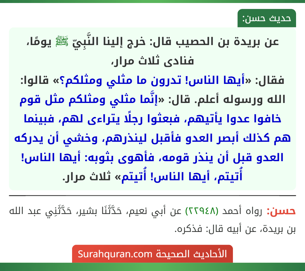 عن بريدة بن الحصيب قال: خرج إلينا النَّبِيّ ﷺ يومًا، فنادى ثلاث مرار،
فقال: «أيها الناس! تدرون ما مثلي ومثلكم؟» قالوا: الله ورسوله أعلم. قال: «إنَّما مثلي ومثلكم مثل قوم خافوا عدوا يأتيهم، فبعثوا رجلًا يتراءى لهم، فبينما هم كذلك أبصر العدو فأقبل لينذرهم، وخشي أن يدركه العدو قبل أن ينذر قومه، فأهوى بثوبه: أيها الناس! أُتيتم، أيها الناس! أُتيتم» ثلاث مرار.