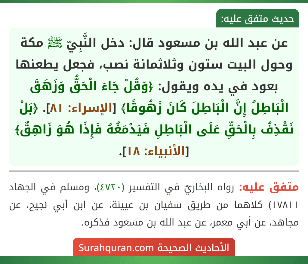 عن عبد الله بن مسعود قال: دخل النَّبِيّ ﷺ مكة وحول البيت ستون وثلاثمائة نصب، فجعل يطعنها بعود في يده ويقول: ﴿وَقُلْ جَاءَ الْحَقُّ وَزَهَقَ الْبَاطِلُ إِنَّ الْبَاطِلَ كَانَ زَهُوقًا﴾ [الإسراء: ٨١]. ﴿بَلْ نَقْذِفُ بِالْحَقِّ عَلَى الْبَاطِلِ فَيَدْمَغُهُ فَإِذَا هُوَ زَاهِقٌ﴾ [الأنبياء: ١٨].