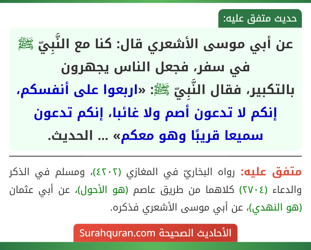 عن أبي موسى الأشعري قال: كنا مع النَّبِيّ ﷺ في سفر، فجعل الناس يجهرون
بالتكبير، فقال النَّبِيّ ﷺ: «اربعوا على أنفسكم، إنكم لا تدعون أصم ولا غائبا، إنكم تدعون سميعا قريبًا وهو معكم» ... الحديث.