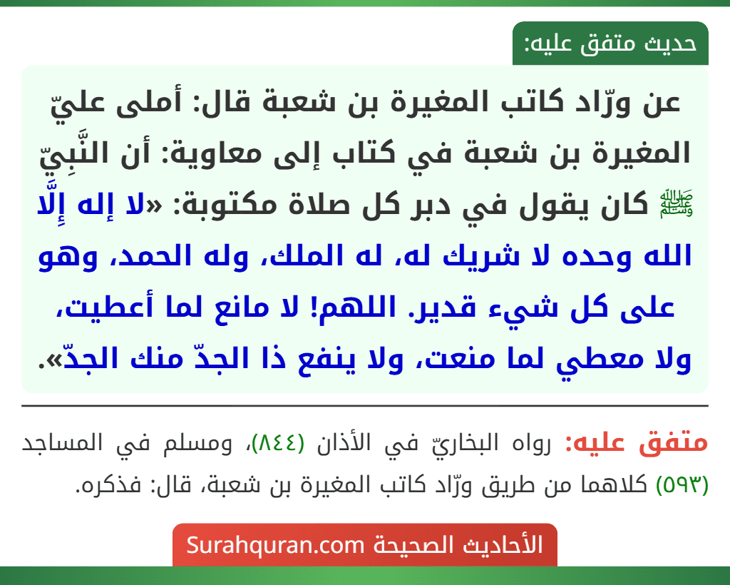 عن ورّاد كاتب المغيرة بن شعبة قال: أملى عليّ المغيرة بن شعبة في كتاب إلى معاوية: أن النَّبِيّ ﷺ كان يقول في دبر كل صلاة مكتوبة: «لا إله إِلَّا الله وحده لا شريك له، له الملك، وله الحمد، وهو على كل شيء قدير. اللهم! لا مانع لما أعطيت، ولا معطي لما منعت، ولا ينفع ذا الجدّ منك الجدّ». عن ورّاد كاتب المغيرة بن شعبة قال: أملى عليّ المغيرة بن شعبة في كتاب إلى معاوية: أن النَّبِيّ ﷺ كان يقول في دبر كل صلاة مكتوبة: «لا إله إِلَّا الله وحده لا شريك له، له الملك، وله الحمد، وهو على كل شيء قدير. اللهم! لا مانع لما أعطيت، ولا معطي لما منعت، ولا ينفع ذا الجدّ منك الجدّ».