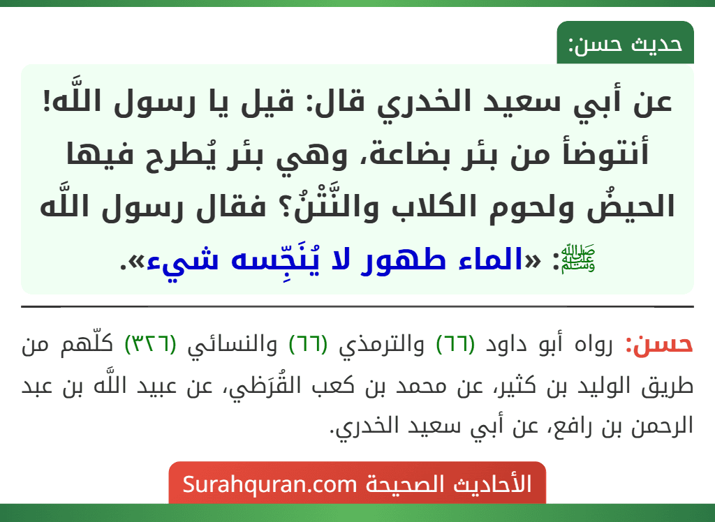 عن أبي سعيد الخدري قال: قيل يا رسول اللَّه! أنتوضأ من بئر بضاعة، وهي بئر يُطرح فيها الحيضُ ولحوم الكلاب والنَّتْنُ؟ فقال رسول اللَّه ﷺ: «الماء طهور لا يُنَجِّسه شيء».