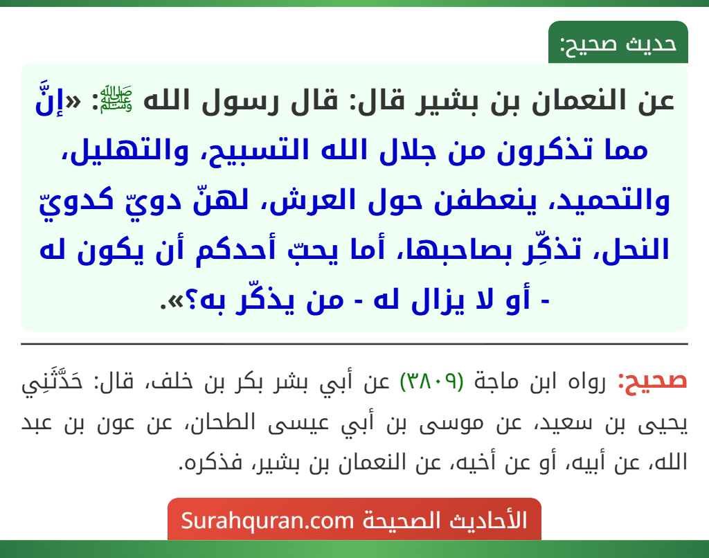 عن النعمان بن بشير قال: قال رسول الله ﷺ: «إنَّ مما تذكرون من جلال الله التسبيح، والتهليل، والتحميد، ينعطفن حول العرش، لهنّ دويّ كدويّ النحل، تذكِّر بصاحبها، أما يحبّ أحدكم أن يكون له - أو لا يزال له - من يذكّر به؟».