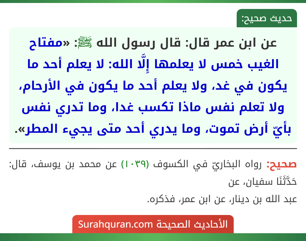 عن ابن عمر قال: قال رسول الله ﷺ: «مفتاح الغيب خمس لا يعلمها إِلَّا الله: لا يعلم أحد ما يكون في غد، ولا يعلم أحد ما يكون في الأرحام، ولا تعلم نفس ماذا تكسب غدا، وما تدري نفس بأيّ أرض تموت، وما يدري أحد متى يجيء المطر».