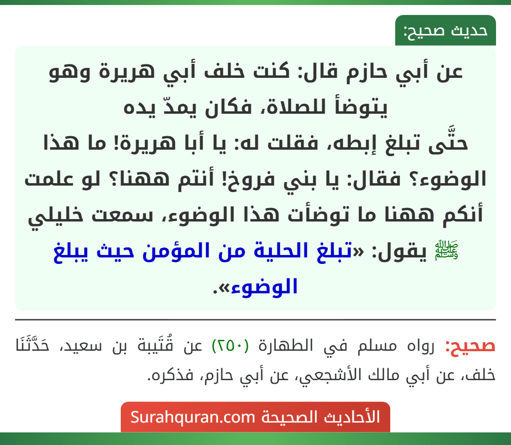 عن أبي حازم قال: كنت خلف أبي هريرة وهو يتوضأ للصلاة، فكان يمدّ يده
حتَّى تبلغ إبطه، فقلت له: يا أبا هريرة! ما هذا الوضوء؟ فقال: يا بني فروخ! أنتم ههنا؟ لو علمت أنكم ههنا ما توضأت هذا الوضوء، سمعت خليلي ﷺ يقول: «تبلغ الحلية من المؤمن حيث يبلغ الوضوء». عن أبي حازم قال: كنت خلف أبي هريرة وهو يتوضأ للصلاة، فكان يمدّ يده
حتَّى تبلغ إبطه، فقلت له: يا أبا هريرة! ما هذا الوضوء؟ فقال: يا بني فروخ! أنتم ههنا؟ لو علمت أنكم ههنا ما توضأت هذا الوضوء، سمعت خليلي ﷺ يقول: «تبلغ الحلية من المؤمن حيث يبلغ الوضوء».