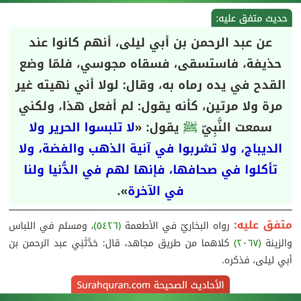 عن عبد الرحمن بن أبي ليلى، أنهم كانوا عند حذيفة، فاستسقى، فسقاه مجوسي، فلمّا وضع القدح في يده رماه به، وقال: لولا أني نهيته غير مرة ولا مرتين، كأنه يقول: لم أفعل هذا، ولكني سمعت النَّبِيّ ﷺ يقول: «لا تلبسوا الحرير ولا الديباج، ولا تشربوا في آنية الذهب والفضة، ولا تأكلوا في صحافها، فإنها لهم في الدُّنيا ولنا في الآخرة».