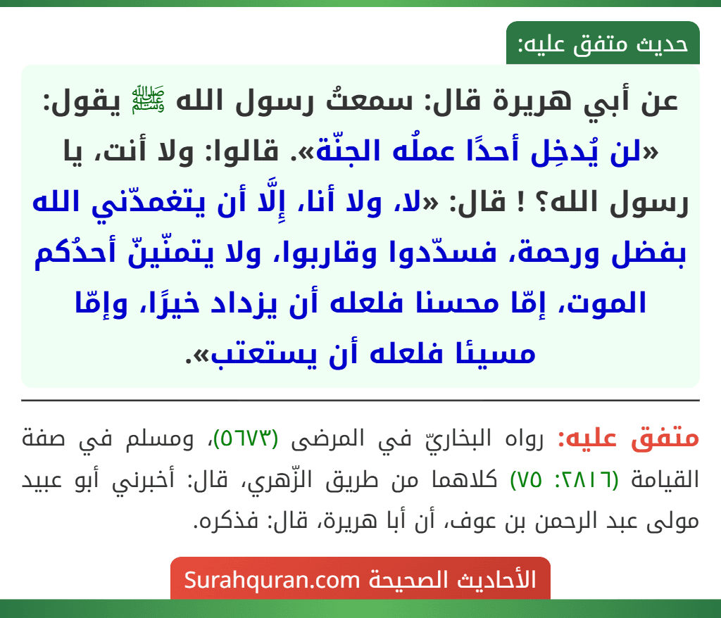 عن أبي هريرة قال: سمعتُ رسول الله ﷺ يقول: «لن يُدخِل أحدًا عملُه الجنّة». قالوا: ولا أنت، يا رسول الله؟ ! قال: «لا، ولا أنا، إِلَّا أن يتغمدّني الله بفضل ورحمة، فسدّدوا وقاربوا، ولا يتمنّينّ أحدُكم الموت، إمّا محسنا فلعله أن يزداد خيرًا، وإمّا مسيئا فلعله أن يستعتب». عن أبي هريرة قال: سمعتُ رسول الله ﷺ يقول: «لن يُدخِل أحدًا عملُه الجنّة». قالوا: ولا أنت، يا رسول الله؟ ! قال: «لا، ولا أنا، إِلَّا أن يتغمدّني الله بفضل ورحمة، فسدّدوا وقاربوا، ولا يتمنّينّ أحدُكم الموت، إمّا محسنا فلعله أن يزداد خيرًا، وإمّا مسيئا فلعله أن يستعتب».