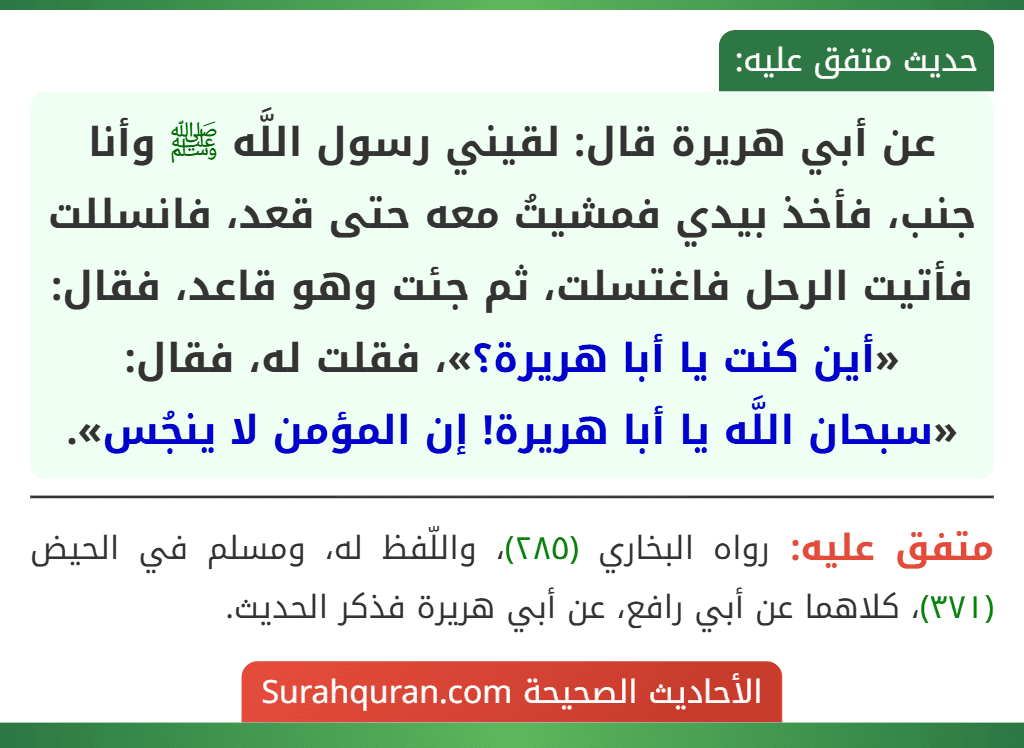 عن أبي هريرة قال: لقيني رسول اللَّه ﷺ وأنا جنب، فأخذ بيدي فمشيتُ معه حتى قعد، فانسللت فأتيت الرحل فاغتسلت، ثم جئت وهو قاعد، فقال: «أين كنت يا أبا هريرة؟»، فقلت له، فقال: «سبحان اللَّه يا أبا هريرة! إن المؤمن لا ينجُس».