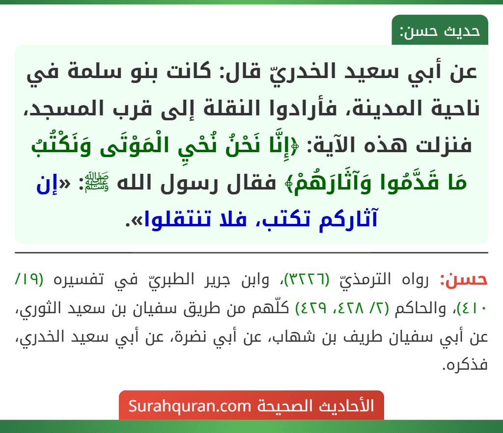 عن أبي سعيد الخدريّ قال: كانت بنو سلمة في ناحية المدينة، فأرادوا النقلة إلى قرب المسجد، فنزلت هذه الآية: ﴿إِنَّا نَحْنُ نُحْيِ الْمَوْتَى وَنَكْتُبُ مَا قَدَّمُوا وَآثَارَهُمْ﴾ فقال رسول الله ﷺ: «إن آثاركم تكتب، فلا تنتقلوا».