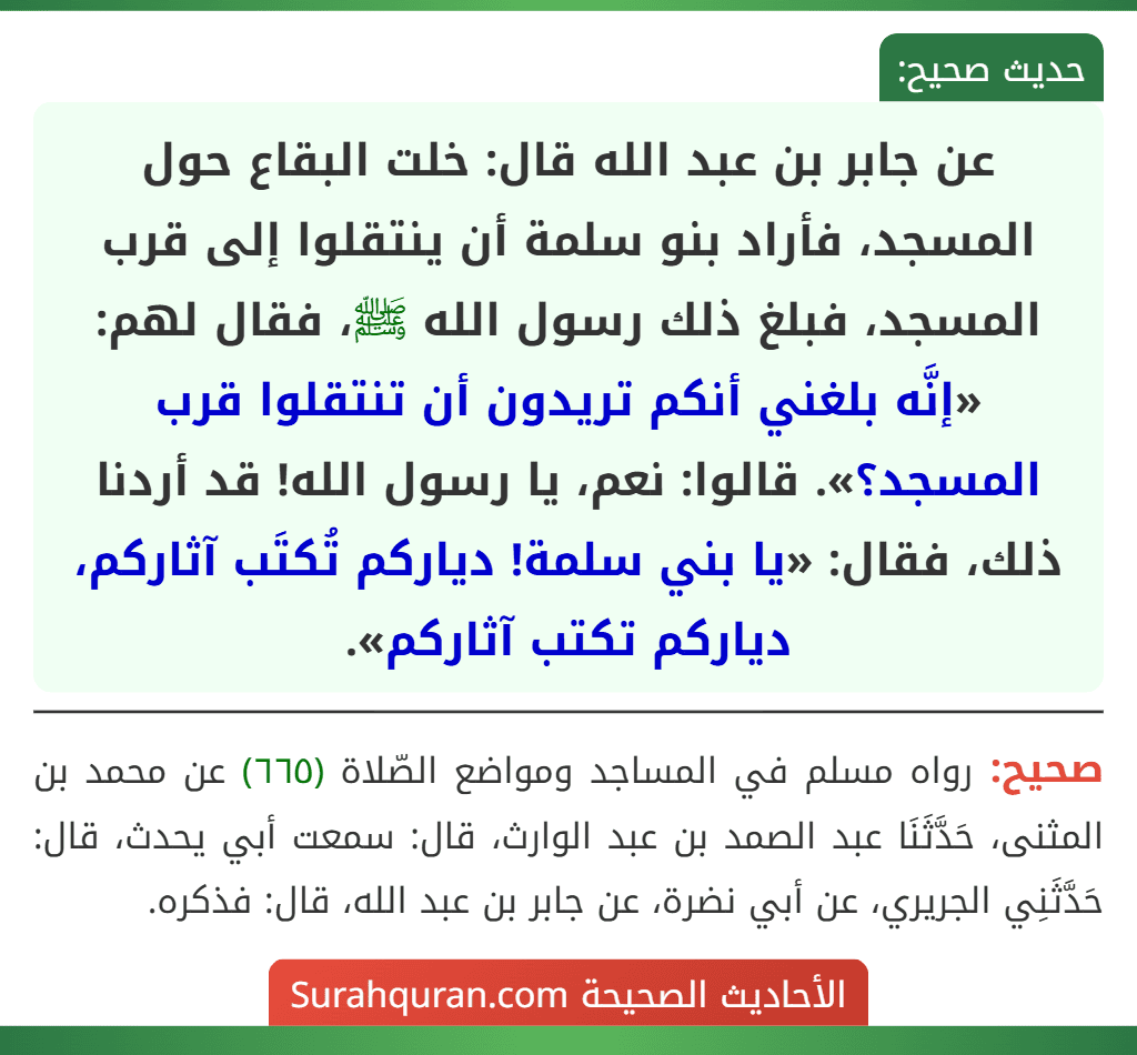 عن جابر بن عبد الله قال: خلت البقاع حول المسجد، فأراد بنو سلمة أن ينتقلوا إلى قرب المسجد، فبلغ ذلك رسول الله ﷺ، فقال لهم: «إنَّه بلغني أنكم تريدون أن تنتقلوا قرب المسجد؟». قالوا: نعم، يا رسول الله! قد أردنا ذلك، فقال: «يا بني سلمة! دياركم تُكتَب آثاركم، دياركم تكتب آثاركم».