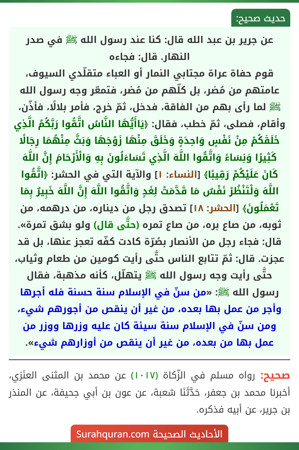 عن جرير بن عبد الله قال: كنا عند رسول الله ﷺ في صدر النهار. قال: فجاءه
قوم حفاة عراة مجتابي النمار أو العباء متقلّدي السيوف، عامتهم من مُضر، بل كلّهم من مُضر، فتمعّر وجه رسول الله ﷺ لما رأى بهم من الفاقة، فدخل، ثمّ خرج، فأمر بلالًا، فأذّن، وأقام، فصلى، ثمّ خطب، فقال: ﴿يَاأَيُّهَا النَّاسُ اتَّقُوا رَبَّكُمُ الَّذِي خَلَقَكُمْ مِنْ نَفْسٍ وَاحِدَةٍ وَخَلَقَ مِنْهَا زَوْجَهَا وَبَثَّ مِنْهُمَا رِجَالًا كَثِيرًا وَنِسَاءً وَاتَّقُوا اللَّهَ الَّذِي تَسَاءَلُونَ بِهِ وَالْأَرْحَامَ إِنَّ اللَّهَ كَانَ عَلَيْكُمْ رَقِيبًا﴾ [النساء: ١] والآية التي في الحشر: ﴿اتَّقُوا اللَّهَ وَلْتَنْظُرْ نَفْسٌ مَا قَدَّمَتْ لِغَدٍ وَاتَّقُوا اللَّهَ إِنَّ اللَّهَ خَبِيرٌ بِمَا تَعْمَلُونَ﴾ [الحشر: ١٨] تصدق رجل من ديناره، من درهمه، من ثوبه، من صاع بره، من صاع تمره (حتَّى قال) ولو بشق تمرة». قال: فجاء رجل من الأنصار بصُرّة كادت كفّه تعجز عنها، بل قد عجزت. قال: ثمّ تتابع الناس حتَّى رأيت كومين من طعام وثياب، حتَّى رأيت وجه رسول الله ﷺ يتهلّل، كأنه مذهبة، فقال رسول الله ﷺ: «من سنّ في الإسلام سنة حسنة فله أجرها وأجر من عمل بها بعده، من غير أن ينقص من أجورهم شيء، ومن سنّ في الإسلام سنة سيئة كان عليه وزرها ووزر من عمل بها من بعده، من غير أن ينقص من أوزارهم شيء».