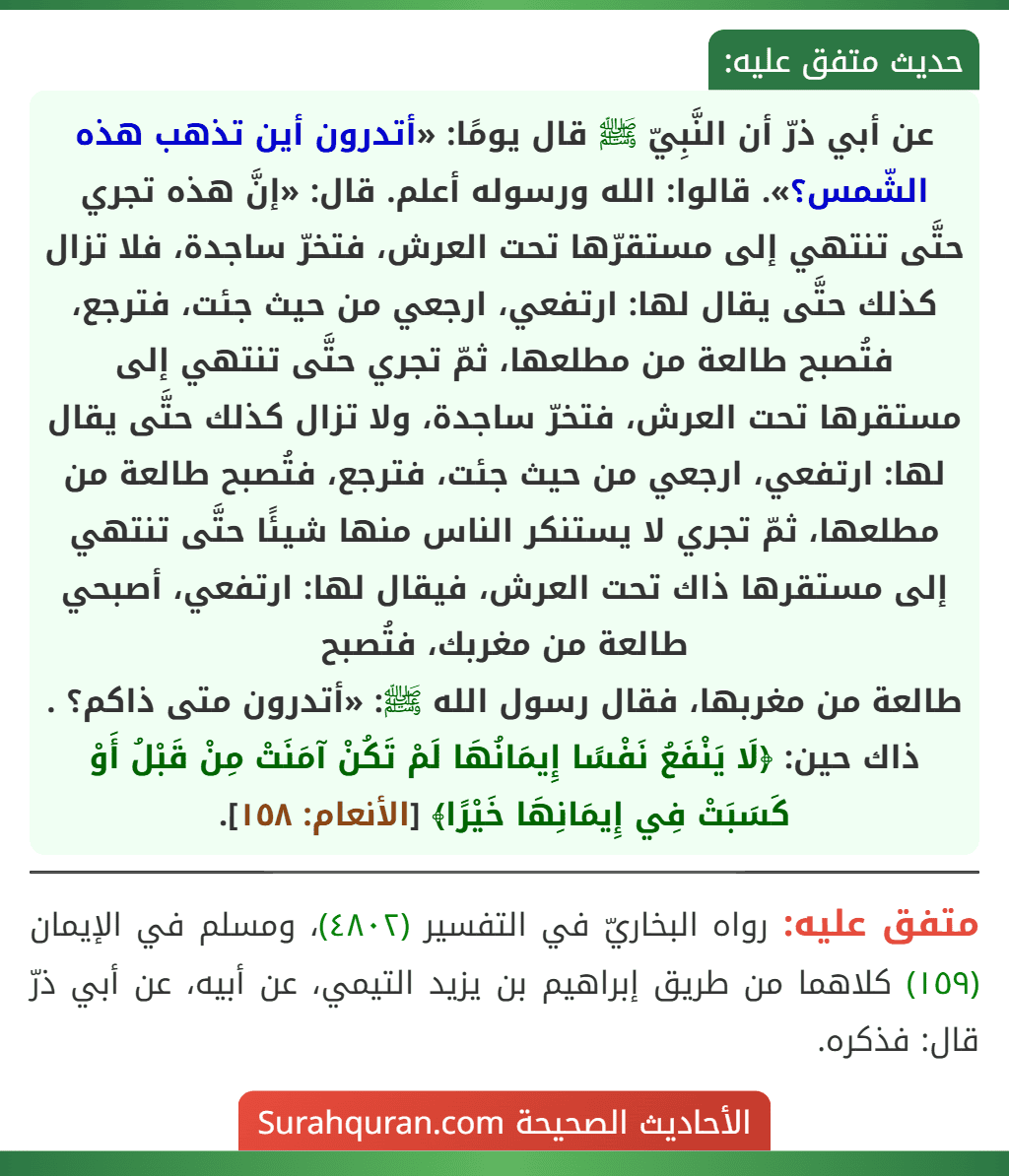 عن أبي ذرّ أن النَّبِيّ ﷺ قال يومًا: «أتدرون أين تذهب هذه الشّمس؟». قالوا: الله ورسوله أعلم. قال: «إنَّ هذه تجري حتَّى تنتهي إلى مستقرّها تحت العرش، فتخرّ ساجدة، فلا تزال كذلك حتَّى يقال لها: ارتفعي، ارجعي من حيث جئت، فترجع، فتُصبح طالعة من مطلعها، ثمّ تجري حتَّى تنتهي إلى مستقرها تحت العرش، فتخرّ ساجدة، ولا تزال كذلك حتَّى يقال لها: ارتفعي، ارجعي من حيث جئت، فترجع، فتُصبح طالعة من مطلعها، ثمّ تجري لا يستنكر الناس منها شيئًا حتَّى تنتهي إلى مستقرها ذاك تحت العرش، فيقال لها: ارتفعي، أصبحي طالعة من مغربك، فتُصبح
طالعة من مغربها، فقال رسول الله ﷺ: «أتدرون متى ذاكم؟ . ذاك حين: ﴿لَا يَنْفَعُ نَفْسًا إِيمَانُهَا لَمْ تَكُنْ آمَنَتْ مِنْ قَبْلُ أَوْ كَسَبَتْ فِي إِيمَانِهَا خَيْرًا﴾ [الأنعام: ١٥٨].