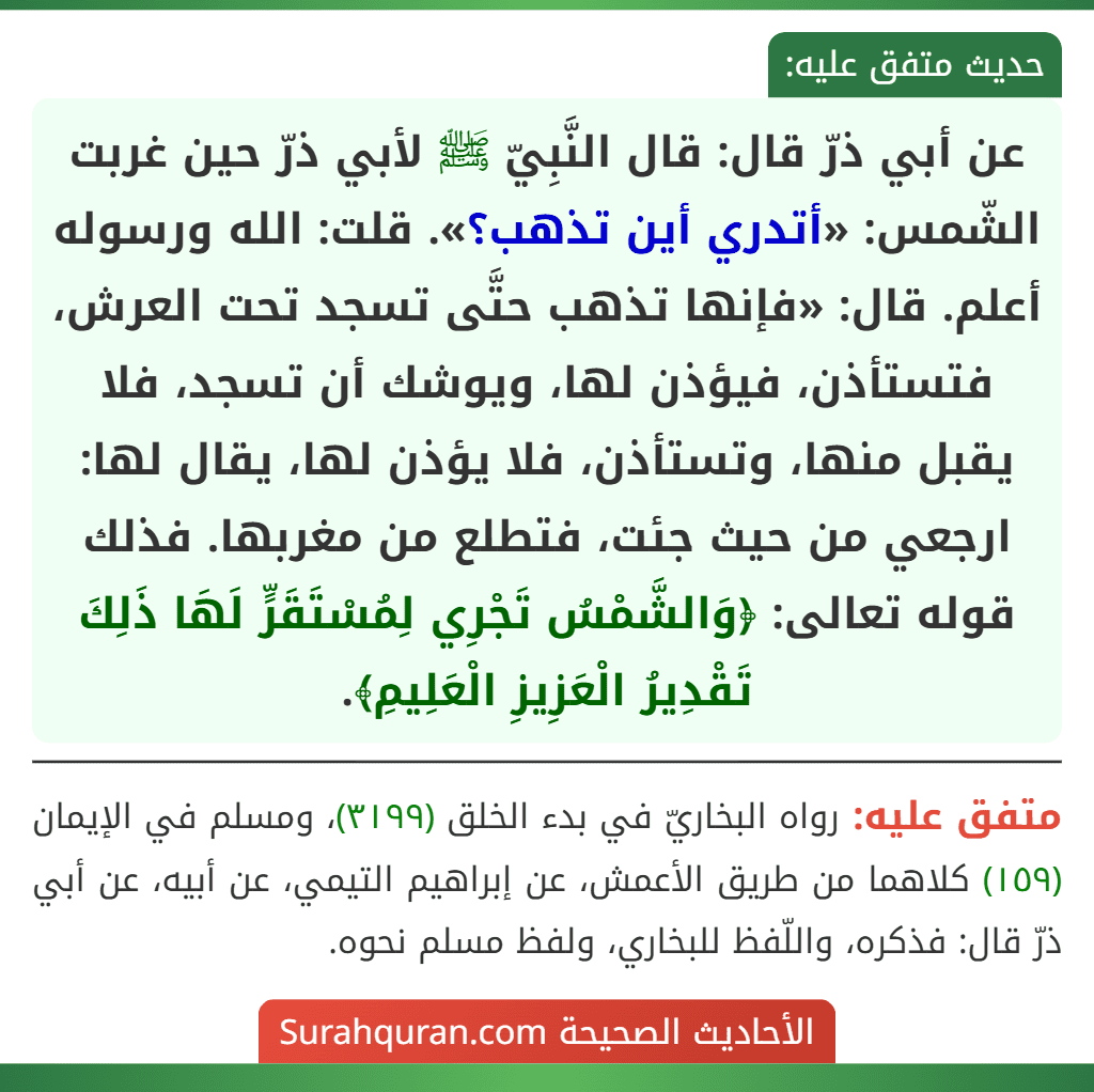 عن أبي ذرّ قال: قال النَّبِيّ ﷺ لأبي ذرّ حين غربت الشّمس: «أتدري أين تذهب؟». قلت: الله ورسوله أعلم. قال: «فإنها تذهب حتَّى تسجد تحت العرش، فتستأذن، فيؤذن لها، ويوشك أن تسجد، فلا يقبل منها، وتستأذن، فلا يؤذن لها، يقال لها: ارجعي من حيث جئت، فتطلع من مغربها. فذلك قوله تعالى: ﴿وَالشَّمْسُ تَجْرِي لِمُسْتَقَرٍّ لَهَا ذَلِكَ تَقْدِيرُ الْعَزِيزِ الْعَلِيمِ﴾. عن أبي ذرّ قال: قال النَّبِيّ ﷺ لأبي ذرّ حين غربت الشّمس: «أتدري أين تذهب؟». قلت: الله ورسوله أعلم. قال: «فإنها تذهب حتَّى تسجد تحت العرش، فتستأذن، فيؤذن لها، ويوشك أن تسجد، فلا يقبل منها، وتستأذن، فلا يؤذن لها، يقال لها: ارجعي من حيث جئت، فتطلع من مغربها. فذلك قوله تعالى: ﴿وَالشَّمْسُ تَجْرِي لِمُسْتَقَرٍّ لَهَا ذَلِكَ تَقْدِيرُ الْعَزِيزِ الْعَلِيمِ﴾.