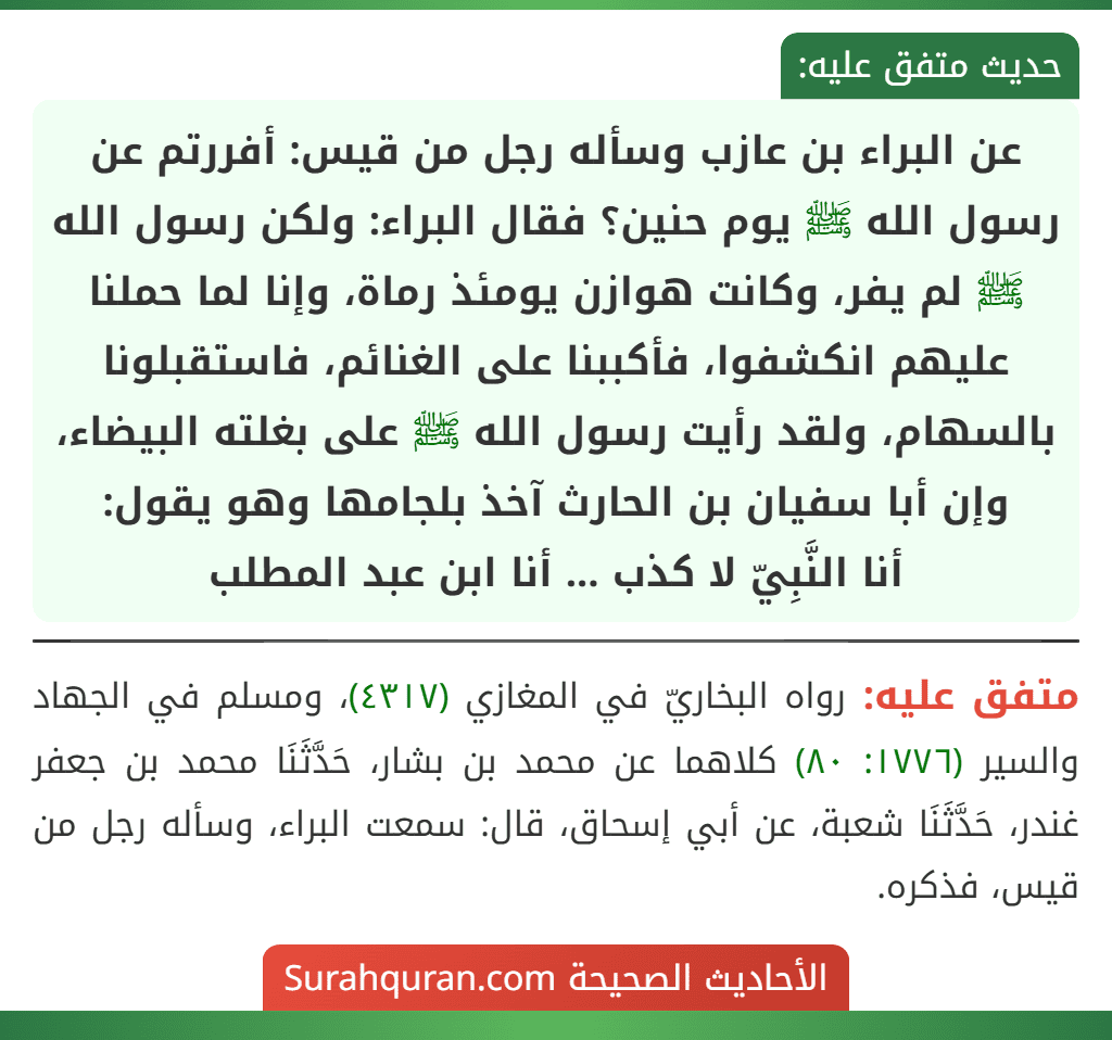 عن البراء بن عازب وسأله رجل من قيس: أفررتم عن رسول الله ﷺ يوم حنين؟ فقال البراء: ولكن رسول الله ﷺ لم يفر، وكانت هوازن يومئذ رماة، وإنا لما حملنا عليهم انكشفوا، فأكببنا على الغنائم، فاستقبلونا بالسهام، ولقد رأيت رسول الله ﷺ على بغلته البيضاء، وإن أبا سفيان بن الحارث آخذ بلجامها وهو يقول:
أنا النَّبِيّ لا كذب ... أنا ابن عبد المطلب