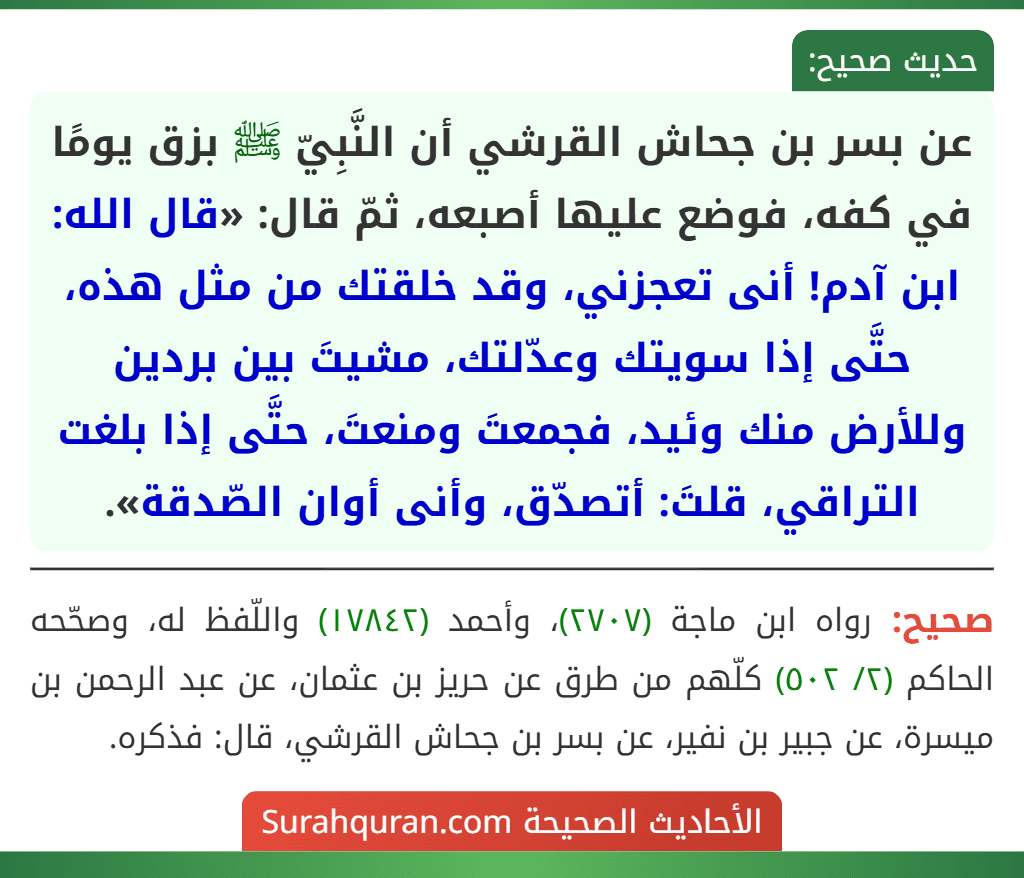 عن بسر بن جحاش القرشي أن النَّبِيّ ﷺ بزق يومًا في كفه، فوضع عليها أصبعه، ثمّ قال: «قال الله: ابن آدم! أنى تعجزني، وقد خلقتك من مثل هذه، حتَّى إذا سويتك وعدّلتك، مشيتَ بين بردين وللأرض منك وئيد، فجمعتَ ومنعتَ، حتَّى إذا بلغت التراقي، قلتَ: أتصدّق، وأنى أوان الصّدقة».