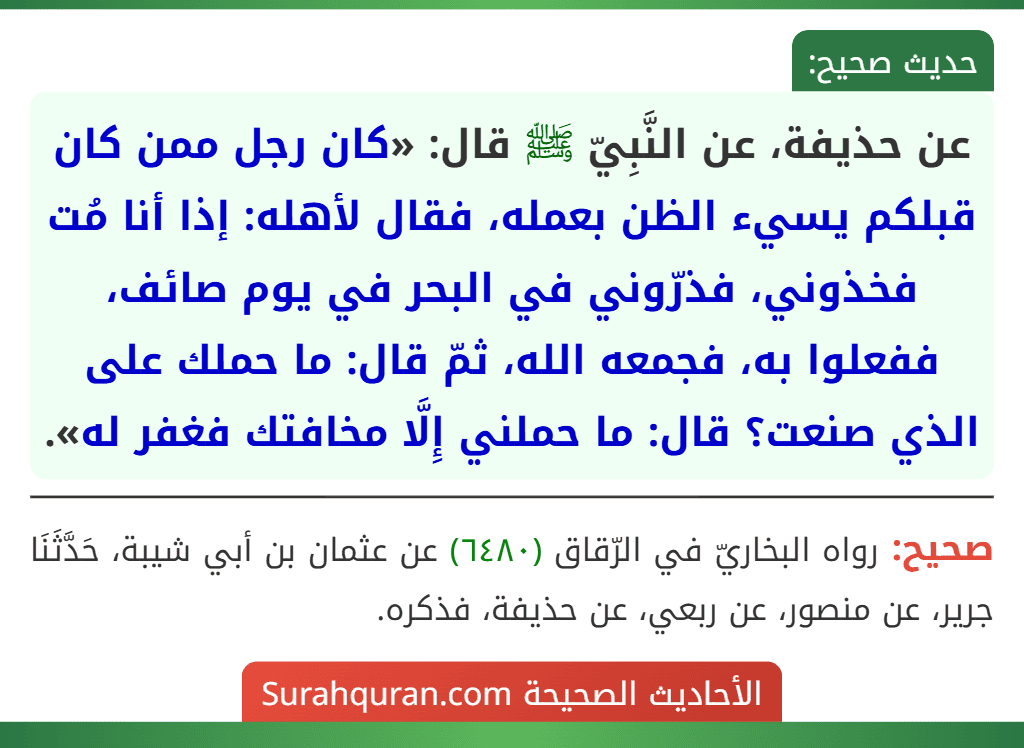 عن حذيفة، عن النَّبِيّ ﷺ قال: «كان رجل ممن كان قبلكم يسيء الظن بعمله، فقال لأهله: إذا أنا مُت فخذوني، فذرّوني في البحر في يوم صائف، ففعلوا به، فجمعه الله، ثمّ قال: ما حملك على الذي صنعت؟ قال: ما حملني إِلَّا مخافتك فغفر له».