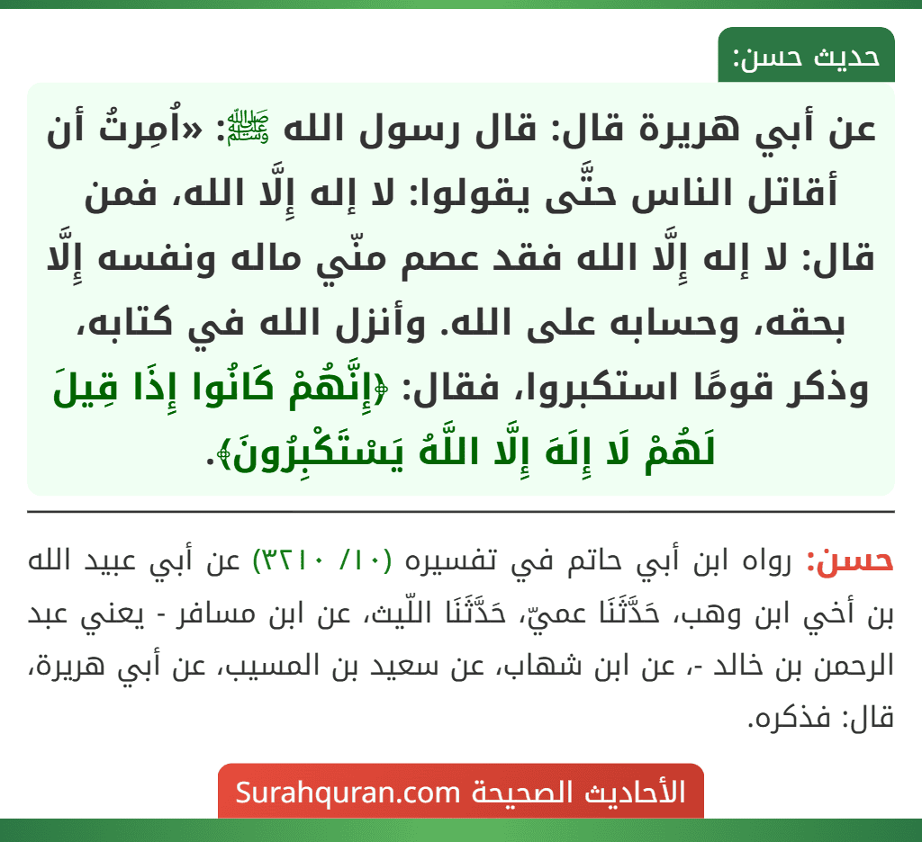 عن أبي هريرة قال: قال رسول الله ﷺ: «اُمِرتُ أن أقاتل الناس حتَّى يقولوا: لا إله إِلَّا الله، فمن قال: لا إله إِلَّا الله فقد عصم منّي ماله ونفسه إِلَّا بحقه، وحسابه على الله. وأنزل الله في كتابه، وذكر قومًا استكبروا، فقال: ﴿إِنَّهُمْ كَانُوا إِذَا قِيلَ لَهُمْ لَا إِلَهَ إِلَّا اللَّهُ يَسْتَكْبِرُونَ﴾. عن أبي هريرة قال: قال رسول الله ﷺ: «اُمِرتُ أن أقاتل الناس حتَّى يقولوا: لا إله إِلَّا الله، فمن قال: لا إله إِلَّا الله فقد عصم منّي ماله ونفسه إِلَّا بحقه، وحسابه على الله. وأنزل الله في كتابه، وذكر قومًا استكبروا، فقال: ﴿إِنَّهُمْ كَانُوا إِذَا قِيلَ لَهُمْ لَا إِلَهَ إِلَّا اللَّهُ يَسْتَكْبِرُونَ﴾.