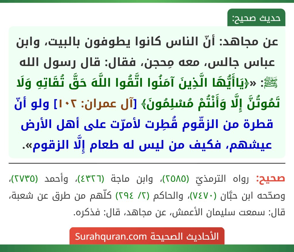 عن مجاهد: أنّ الناس كانوا يطوفون بالبيت، وابن عباس جالس، معه مِحجن، فقال: قال رسول الله ﷺ: «﴿يَاأَيُّهَا الَّذِينَ آمَنُوا اتَّقُوا اللَّهَ حَقَّ تُقَاتِهِ وَلَا تَمُوتُنَّ إِلَّا وَأَنْتُمْ مُسْلِمُونَ﴾ [آل عمران: ١٠٢] ولو أنّ قطرة من الزقّوم قُطِرت لأمرّت على أهل الأرض عيشهم، فكيف من ليس له طعام إِلَّا الزقوم».