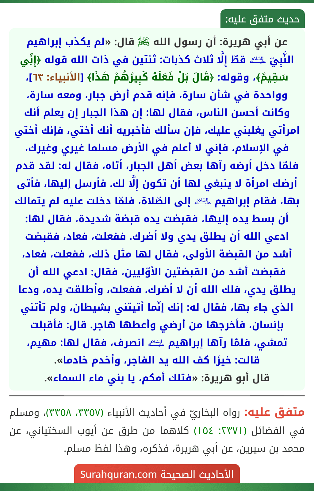 عن أبي هريرة: أن رسول الله ﷺ قال: «لم يكذب إبراهيم النَّبِيّ ﵇ قطّ إِلَّا ثلاث كذبات: ثنتين في ذات الله قوله ﴿إِنِّي سَقِيمٌ﴾، وقوله: ﴿قَالَ بَلْ فَعَلَهُ كَبِيرُهُمْ هَذَا﴾ [الأنبياء: ٦٣]، وواحدة في شأن سارة، فإنه قدم أرض جبار، ومعه سارة، وكانت أحسن الناس، فقال لها: إن هذا الجبار إن يعلم أنك امرأتي يغلبني عليك، فإن سألك فأخبريه أنك أختي، فإنك أختي في الإسلام، فإني لا أعلم في الأرض مسلما غيري وغيرك، فلمّا دخل أرضه رآها بعض أهل الجبار، أتاه، فقال له: لقد قدم أرضك امرأة لا ينبغي لها أن تكون إِلَّا لك. فأرسل إليها، فأتى بها، فقام إبراهيم ﵇ إلى الصّلاة، فلمّا دخلت عليه لم يتمالك أن بسط يده إليها، فقبضت يده قبضة شديدة، فقال لها: ادعي الله أن يطلق يدي ولا أضرك. ففعلت، فعاد، فقبضت أشد من القبضة الأولى، فقال لها مثل ذلك، ففعلت، فعاد، فقبضت أشد من القبضتين الأوّليين، فقال: ادعي الله أن يطلق يدي، فلك الله أن لا أضرك. ففعلت، وأطلقت يده، ودعا الذي جاء بها، فقال له: إنك إنّما أتيتني بشيطان، ولم تأتني بإنسان، فأخرجها من أرضي وأعطها هاجر. قال: فأقبلت تمشي، فلمّا رآها إبراهيم ﵇ انصرف، فقال لها: مهيم، قالت: خيرًا كف الله يد الفاجر، وأخدم خادما».
قال أبو هريرة: «فتلك أمكم، يا بني ماء السماء».