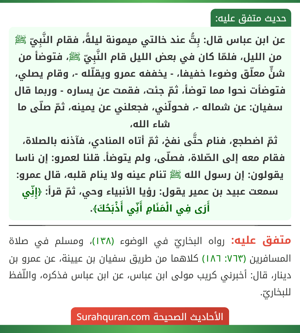 عن ابن عباس قال: بِتُّ عند خالتي ميمونة ليلةً، فقام النَّبِيّ ﷺ من الليل، فلمّا كان في بعض الليل قام النَّبِيّ ﷺ، فتوضأ من شنٍّ معلّق وضوءا خفيفا، - يخففه عمرو ويقلّله -، وقام يصلي، فتوضأت نحوا مما توضأ، ثمّ جئت، فقمت عن يساره - وربما قال سفيان: عن شماله -، فحولّني، فجعلني عن يمينه، ثمّ صلّى ما شاء الله،
ثمّ اضطجع، فنام حتَّى نفخ، ثمّ أتاه المنادي، فآذنه بالصلاة، فقام معه إلى الصّلاة، فصلّى، ولم يتوضأ. قلنا لعمرو: إن ناسا يقولون: إن رسول الله ﷺ تنام عينه ولا ينام قلبه، قال عمرو: سمعت عبيد بن عمير يقول: رؤيا الأنبياء وحي، ثمّ قرأ: ﴿إِنِّي أَرَى فِي الْمَنَامِ أَنِّي أَذْبَحُكَ﴾.