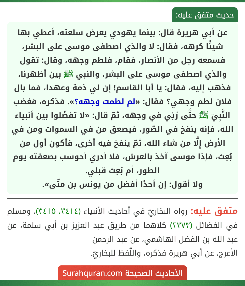 عن أبي هريرة قال: بينما يهودي يعرض سلعته، أعطي بها شيئًا كرهه، فقال: لا والذي اصطفى موسى على البشر، فسمعه رجل من الأنصار، فقام، فلطم وجهه، وقال: تقول والذي اصطفى موسى على البشر، والنبي ﷺ بين أظهرنا، فذهب إليه، فقال: يا أبا القاسم! إن لي ذمة وعهدا، فما بال فلان لطم وجهي؟ فقال: «لم لطمت وجهه؟». فذكره، فغضب النَّبِيّ ﷺ حتَّى رُئِي في وجهه، ثمّ قال: «لا تفضّلوا بين أنبياء الله، فإنه ينفخ في الصّور، فيصعق من في السموات ومن في الأرض إِلَّا من شاء الله، ثمّ ينفخ فيه أخرى، فأكون أول من بُعِث، فإذا موسى آخذ بالعرش، فلا أدري أحوسب بصعقته يوم الطور، أم بُعِث قبلي.
ولا أقول: إن أحدًا أفضل من يونس بن متّى».