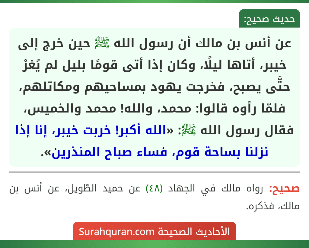 عن أنس بن مالك أن رسول الله ﷺ حين خرج إلى خيبر، أتاها ليلًا، وكان إذا أتى قومًا بليل لم يُغرْ حتَّى يصبح، فخرجت يهود بمساحيهم ومكاتلهم، فلمّا رأوه قالوا: محمد، والله! محمد والخميس، فقال رسول الله ﷺ: «الله أكبر! خربت خيبر، إنا إذا نزلنا بساحة قوم، فساء صباح المنذرين». عن أنس بن مالك أن رسول الله ﷺ حين خرج إلى خيبر، أتاها ليلًا، وكان إذا أتى قومًا بليل لم يُغرْ حتَّى يصبح، فخرجت يهود بمساحيهم ومكاتلهم، فلمّا رأوه قالوا: محمد، والله! محمد والخميس، فقال رسول الله ﷺ: «الله أكبر! خربت خيبر، إنا إذا نزلنا بساحة قوم، فساء صباح المنذرين».