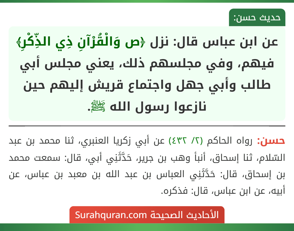عن ابن عباس قال: نزل ﴿ص وَالْقُرْآنِ ذِي الذِّكْرِ﴾ فيهم، وفي مجلسهم ذلك، يعني مجلس أبي طالب وأبي جهل واجتماع قريش إليهم حين نازعوا رسول الله ﷺ.
