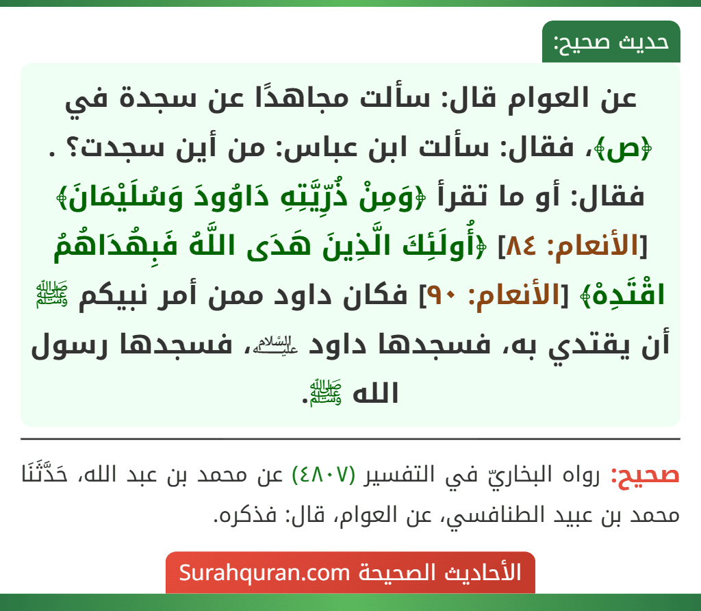 عن العوام قال: سألت مجاهدًا عن سجدة في ﴿ص﴾، فقال: سألت ابن عباس: من أين سجدت؟ . فقال: أو ما تقرأ ﴿وَمِنْ ذُرِّيَّتِهِ دَاوُودَ وَسُلَيْمَانَ﴾ [الأنعام: ٨٤] ﴿أُولَئِكَ الَّذِينَ هَدَى اللَّهُ فَبِهُدَاهُمُ اقْتَدِهْ﴾ [الأنعام: ٩٠] فكان داود ممن أمر نبيكم ﷺ أن يقتدي به، فسجدها داود ﵇، فسجدها رسول الله ﷺ.