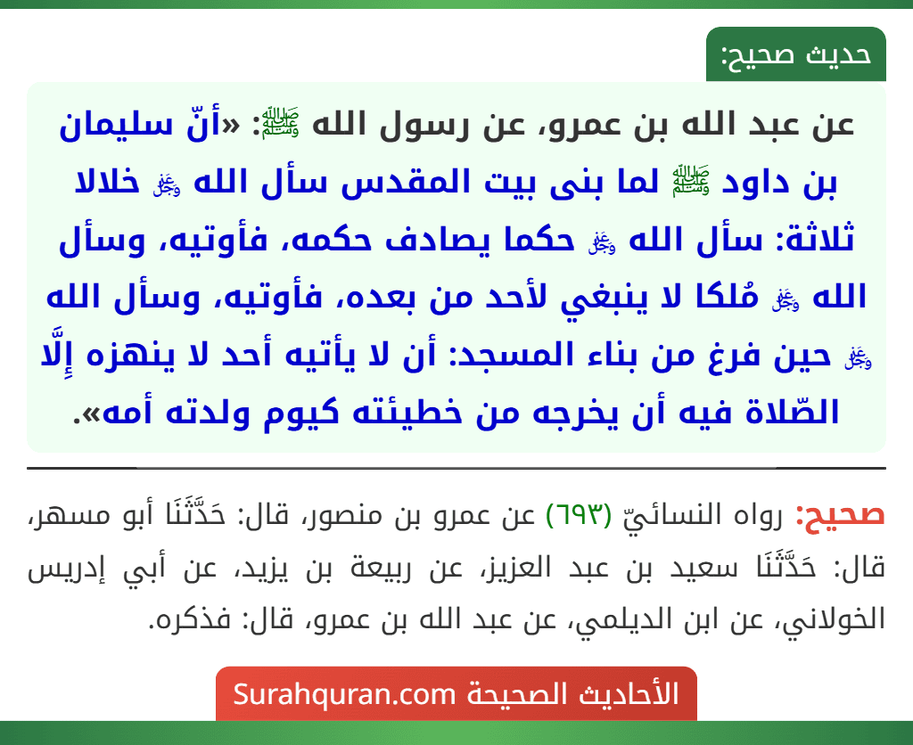 عن عبد الله بن عمرو، عن رسول الله ﷺ: «أنّ سليمان بن داود ﷺ لما بنى بيت المقدس سأل الله ﷿ خلالا ثلاثة: سأل الله ﷿ حكما يصادف حكمه، فأوتيه، وسأل الله ﷿ مُلكا لا ينبغي لأحد من بعده، فأوتيه، وسأل الله ﷿ حين فرغ من بناء المسجد: أن لا يأتيه أحد لا ينهزه إِلَّا الصّلاة فيه أن يخرجه من خطيئته كيوم ولدته أمه».