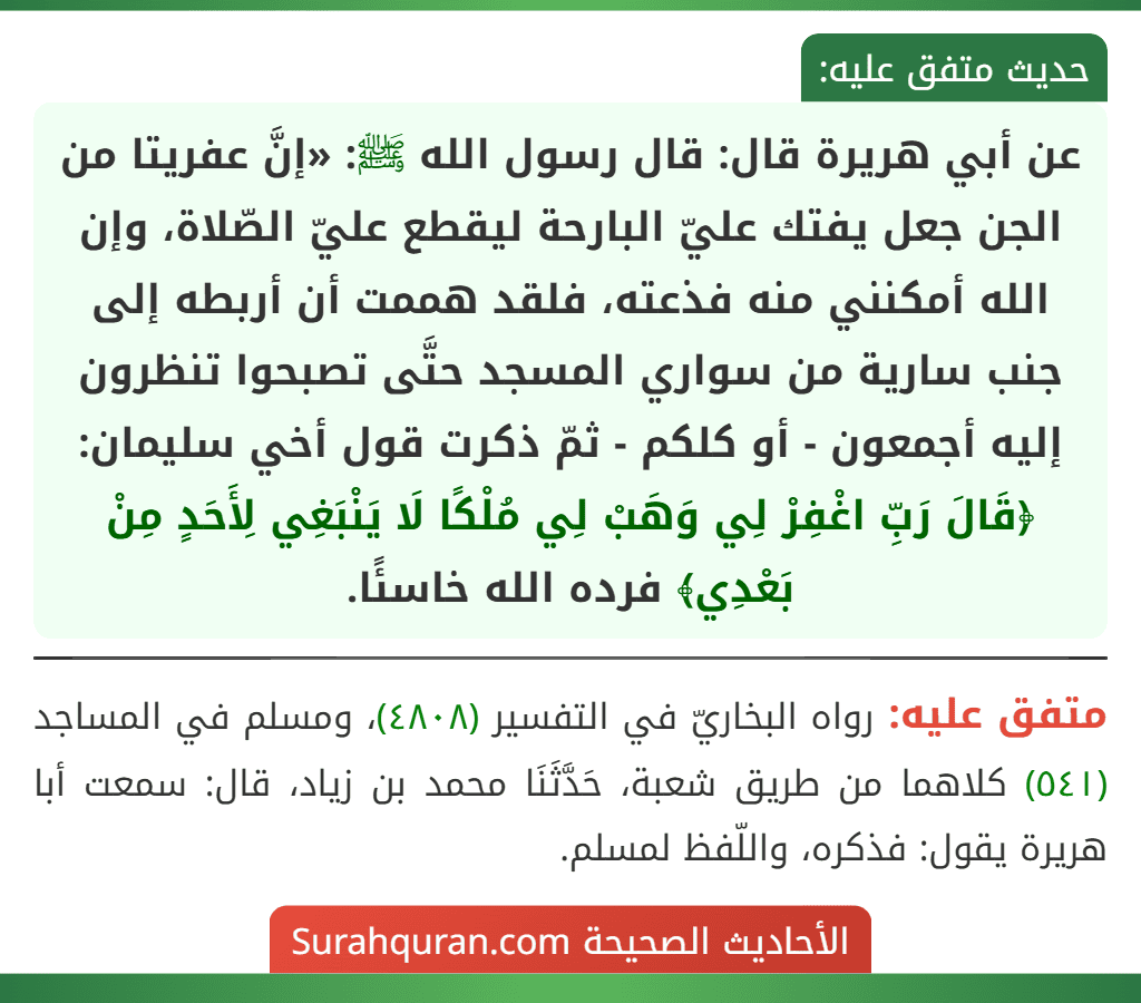 عن أبي هريرة قال: قال رسول الله ﷺ: «إنَّ عفريتا من الجن جعل يفتك عليّ البارحة ليقطع عليّ الصّلاة، وإن الله أمكنني منه فذعته، فلقد هممت أن أربطه إلى جنب سارية من سواري المسجد حتَّى تصبحوا تنظرون إليه أجمعون - أو كلكم - ثمّ ذكرت قول أخي سليمان: ﴿قَالَ رَبِّ اغْفِرْ لِي وَهَبْ لِي مُلْكًا لَا يَنْبَغِي لِأَحَدٍ مِنْ بَعْدِي﴾ فرده الله خاسئًا.