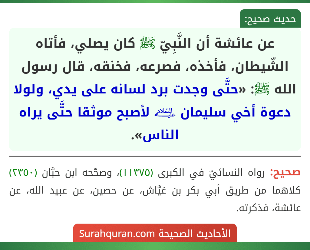 عن عائشة أن النَّبِيّ ﷺ كان يصلي، فأتاه الشّيطان، فأخذه، فصرعه، فخنقه، قال رسول الله ﷺ: «حتَّى وجدت برد لسانه على يدي، ولولا دعوة أخي سليمان ﵇ لأصبح موثقا حتَّى يراه الناس».