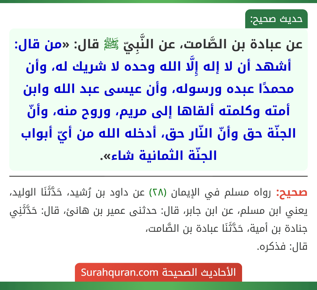 عن عبادة بن الصَّامت، عن النَّبِيّ ﷺ قال: «من قال: أشهد أن لا إله إِلَّا الله وحده لا شريك له، وأن محمدًا عبده ورسوله، وأن عيسى عبد الله وابن أمته وكلمته ألقاها إلى مريم، وروح منه، وأنّ الجنّة حق وأنّ النّار حق، أدخله الله من أيّ أبواب الجنّة الثمانية شاء». عن عبادة بن الصَّامت، عن النَّبِيّ ﷺ قال: «من قال: أشهد أن لا إله إِلَّا الله وحده لا شريك له، وأن محمدًا عبده ورسوله، وأن عيسى عبد الله وابن أمته وكلمته ألقاها إلى مريم، وروح منه، وأنّ الجنّة حق وأنّ النّار حق، أدخله الله من أيّ أبواب الجنّة الثمانية شاء».