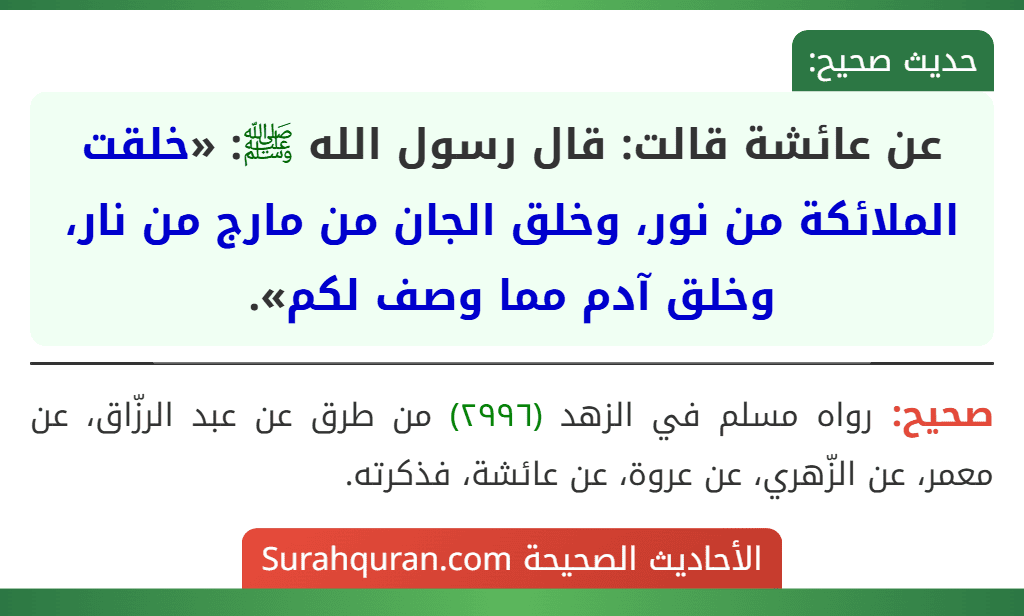 عن عائشة قالت: قال رسول الله ﷺ: «خلقت الملائكة من نور، وخلق الجان من مارج من نار، وخلق آدم مما وصف لكم». عن عائشة قالت: قال رسول الله ﷺ: «خلقت الملائكة من نور، وخلق الجان من مارج من نار، وخلق آدم مما وصف لكم».