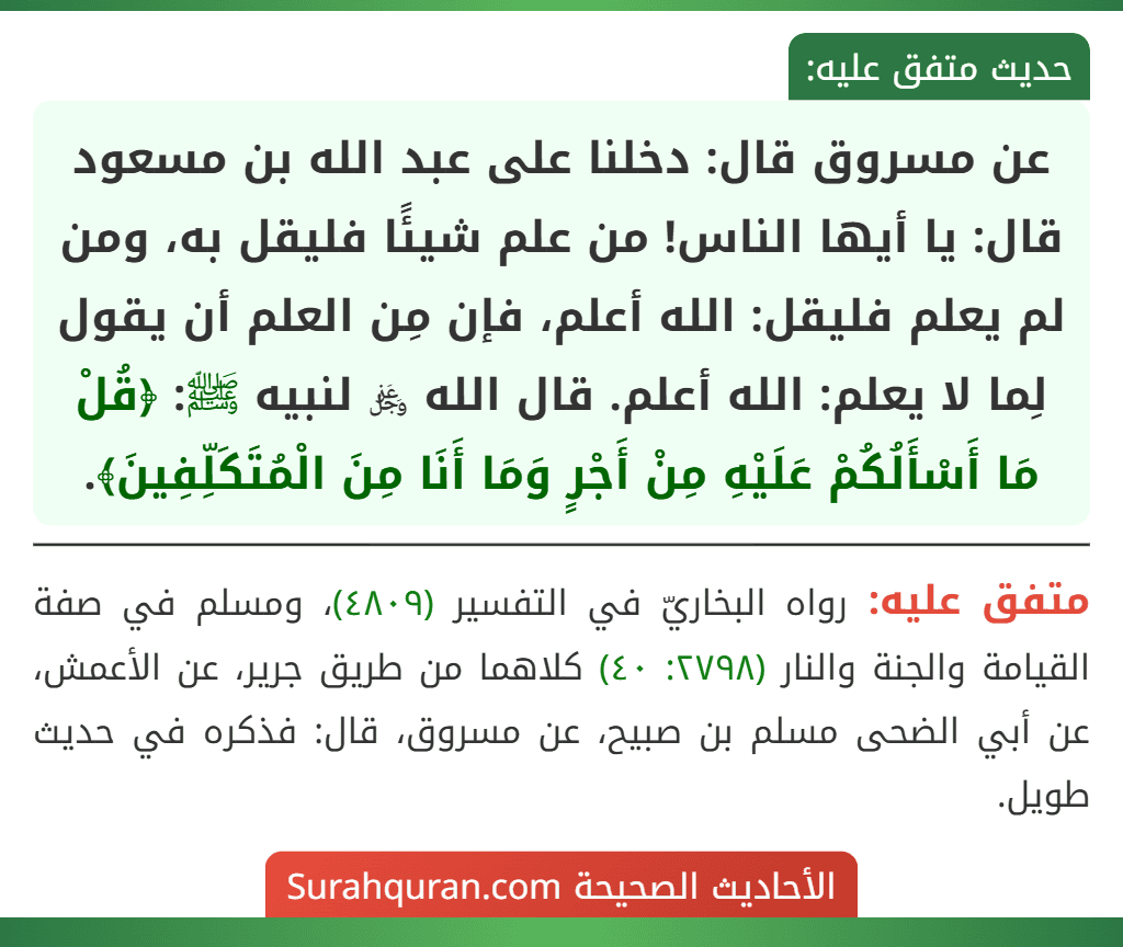 عن مسروق قال: دخلنا على عبد الله بن مسعود قال: يا أيها الناس! من علم شيئًا فليقل به، ومن لم يعلم فليقل: الله أعلم، فإن مِن العلم أن يقول لِما لا يعلم: الله أعلم. قال الله ﷿ لنبيه ﷺ: ﴿قُلْ مَا أَسْأَلُكُمْ عَلَيْهِ مِنْ أَجْرٍ وَمَا أَنَا مِنَ الْمُتَكَلِّفِينَ﴾.