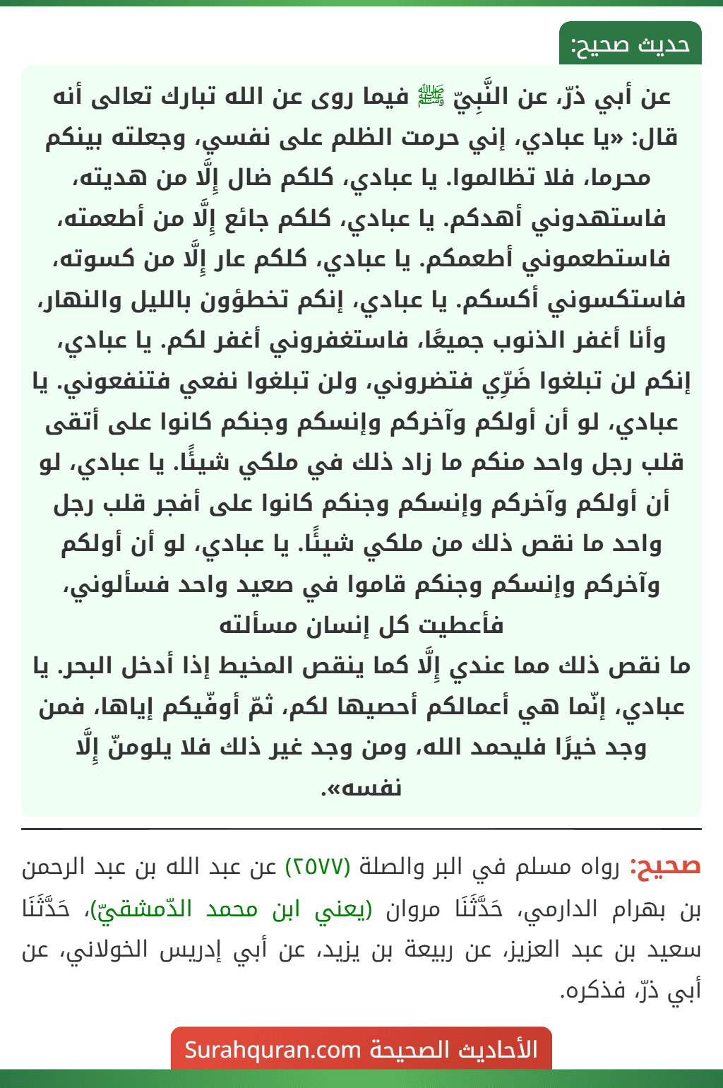 عن أبي ذرّ، عن النَّبِيّ ﷺ فيما روى عن الله تبارك تعالى أنه قال: «يا عبادي، إني حرمت الظلم على نفسي، وجعلته بينكم محرما، فلا تظالموا. يا عبادي، كلكم ضال إِلَّا من هديته، فاستهدوني أهدكم. يا عبادي، كلكم جائع إِلَّا من أطعمته، فاستطعموني أطعمكم. يا عبادي، كلكم عار إِلَّا من كسوته، فاستكسوني أكسكم. يا عبادي، إنكم تخطؤون بالليل والنهار، وأنا أغفر الذنوب جميعًا، فاستغفروني أغفر لكم. يا عبادي، إنكم لن تبلغوا ضَرِّي فتضروني، ولن تبلغوا نفعي فتنفعوني. يا عبادي، لو أن أولكم وآخركم وإنسكم وجنكم كانوا على أتقى قلب رجل واحد منكم ما زاد ذلك في ملكي شيئًا. يا عبادي، لو أن أولكم وآخركم وإنسكم وجنكم كانوا على أفجر قلب رجل واحد ما نقص ذلك من ملكي شيئًا. يا عبادي، لو أن أولكم وآخركم وإنسكم وجنكم قاموا في صعيد واحد فسألوني، فأعطيت كل إنسان مسألته
ما نقص ذلك مما عندي إِلَّا كما ينقص المخيط إذا أدخل البحر. يا عبادي، إنّما هي أعمالكم أحصيها لكم، ثمّ أوفّيكم إياها، فمن وجد خيرًا فليحمد الله، ومن وجد غير ذلك فلا يلومنّ إِلَّا نفسه». عن أبي ذرّ، عن النَّبِيّ ﷺ فيما روى عن الله تبارك تعالى أنه قال: «يا عبادي، إني حرمت الظلم على نفسي، وجعلته بينكم محرما، فلا تظالموا. يا عبادي، كلكم ضال إِلَّا من هديته، فاستهدوني أهدكم. يا عبادي، كلكم جائع إِلَّا من أطعمته، فاستطعموني أطعمكم. يا عبادي، كلكم عار إِلَّا من كسوته، فاستكسوني أكسكم. يا عبادي، إنكم تخطؤون بالليل والنهار، وأنا أغفر الذنوب جميعًا، فاستغفروني أغفر لكم. يا عبادي، إنكم لن تبلغوا ضَرِّي فتضروني، ولن تبلغوا نفعي فتنفعوني. يا عبادي، لو أن أولكم وآخركم وإنسكم وجنكم كانوا على أتقى قلب رجل واحد منكم ما زاد ذلك في ملكي شيئًا. يا عبادي، لو أن أولكم وآخركم وإنسكم وجنكم كانوا على أفجر قلب رجل واحد ما نقص ذلك من ملكي شيئًا. يا عبادي، لو أن أولكم وآخركم وإنسكم وجنكم قاموا في صعيد واحد فسألوني، فأعطيت كل إنسان مسألته
ما نقص ذلك مما عندي إِلَّا كما ينقص المخيط إذا أدخل البحر. يا عبادي، إنّما هي أعمالكم أحصيها لكم، ثمّ أوفّيكم إياها، فمن وجد خيرًا فليحمد الله، ومن وجد غير ذلك فلا يلومنّ إِلَّا نفسه».