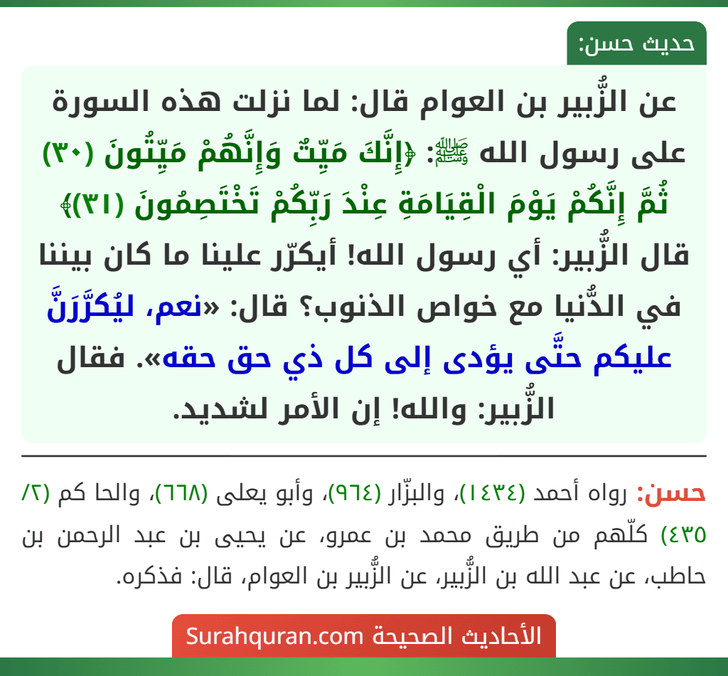 عن الزُّبير بن العوام قال: لما نزلت هذه السورة على رسول الله ﷺ: ﴿إِنَّكَ مَيِّتٌ وَإِنَّهُمْ مَيِّتُونَ (٣٠) ثُمَّ إِنَّكُمْ يَوْمَ الْقِيَامَةِ عِنْدَ رَبِّكُمْ تَخْتَصِمُونَ (٣١)﴾ قال الزُّبير: أي رسول الله! أيكرّر علينا ما كان بيننا في الدُّنيا مع خواص الذنوب؟ قال: «نعم، ليُكرَّرَنَّ عليكم حتَّى يؤدى إلى كل ذي حق حقه». فقال الزُّبير: والله! إن الأمر لشديد.
