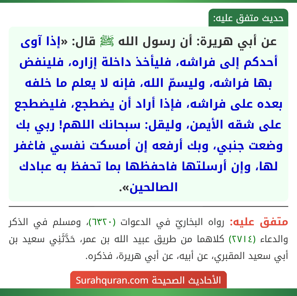 عن أبي هريرة: أن رسول الله ﷺ قال: «إذا آوى أحدكم إلى فراشه، فليأخذ داخلة إزاره، فلينفض بها فراشه، وليسمّ الله، فإنه لا يعلم ما خلفه بعده على فراشه، فإذا أراد أن يضطجع، فليضطجع على شقه الأيمن، وليقل: سبحانك اللهم! ربي بك وضعت جنبي، وبك أرفعه إن أمسكت نفسي فاغفر لها، وإن أرسلتها فاحفظها بما تحفظ به عبادك الصالحين».
