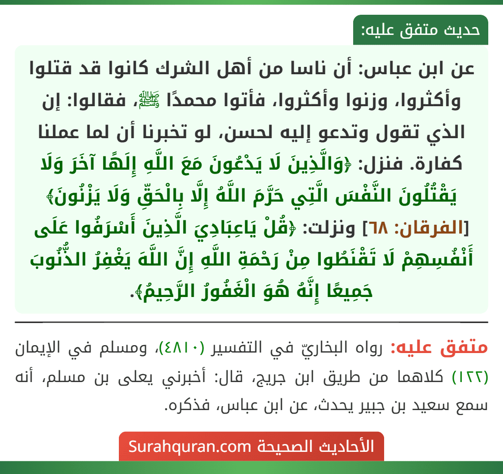 عن ابن عباس: أن ناسا من أهل الشرك كانوا قد قتلوا وأكثروا، وزنوا وأكثروا، فأتوا محمدًا ﷺ، فقالوا: إن الذي تقول وتدعو إليه لحسن، لو تخبرنا أن لما عملنا كفارة. فنزل: ﴿وَالَّذِينَ لَا يَدْعُونَ مَعَ اللَّهِ إِلَهًا آخَرَ وَلَا يَقْتُلُونَ النَّفْسَ الَّتِي حَرَّمَ اللَّهُ إِلَّا بِالْحَقِّ وَلَا يَزْنُونَ﴾ [الفرقان: ٦٨] ونزلت: ﴿قُلْ يَاعِبَادِيَ الَّذِينَ أَسْرَفُوا عَلَى أَنْفُسِهِمْ لَا تَقْنَطُوا مِنْ رَحْمَةِ اللَّهِ إِنَّ اللَّهَ يَغْفِرُ الذُّنُوبَ جَمِيعًا إِنَّهُ هُوَ الْغَفُورُ الرَّحِيمُ﴾.