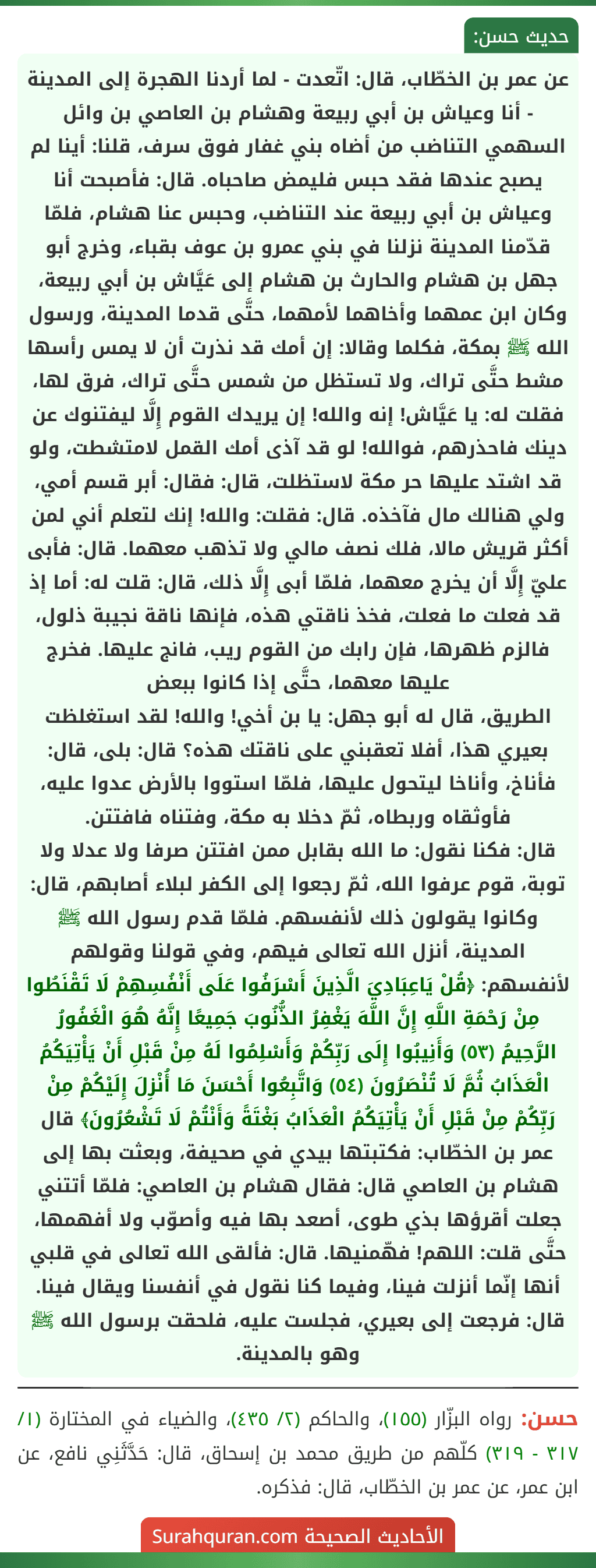 عن عمر بن الخطّاب، قال: اتّعدت - لما أردنا الهجرة إلى المدينة - أنا وعياش بن أبي ربيعة وهشام بن العاصي بن وائل السهمي التناضب من أضاه بني غفار فوق سرف، قلنا: أينا لم يصبح عندها فقد حبس فليمض صاحباه. قال: فأصبحت أنا وعياش بن أبي ربيعة عند التناضب، وحبس عنا هشام، فلمّا قدّمنا المدينة نزلنا في بني عمرو بن عوف بقباء، وخرج أبو جهل بن هشام والحارث بن هشام إلى عَيَّاش بن أبي ربيعة، وكان ابن عمهما وأخاهما لأمهما، حتَّى قدما المدينة، ورسول الله ﷺ بمكة، فكلما وقالا: إن أمك قد نذرت أن لا يمس رأسها مشط حتَّى تراك، ولا تستظل من شمس حتَّى تراك، فرق لها، فقلت له: يا عَيَّاش! إنه والله! إن يريدك القوم إِلَّا ليفتنوك عن دينك فاحذرهم، فوالله! لو قد آذى أمك القمل لامتشطت، ولو قد اشتد عليها حر مكة لاستظلت، قال: فقال: أبر قسم أمي، ولي هنالك مال فآخذه. قال: فقلت: والله! إنك لتعلم أني لمن أكثر قريش مالا، فلك نصف مالي ولا تذهب معهما. قال: فأبى عليّ إِلَّا أن يخرج معهما، فلمّا أبى إِلَّا ذلك، قال: قلت له: أما إذ قد فعلت ما فعلت، فخذ ناقتي هذه، فإنها ناقة نجيبة ذلول، فالزم ظهرها، فإن رابك من القوم ريب، فانج عليها. فخرج عليها معهما، حتَّى إذا كانوا ببعض
الطريق، قال له أبو جهل: يا بن أخي! والله! لقد استغلظت بعيري هذا، أفلا تعقبني على ناقتك هذه؟ قال: بلى، قال: فأناخ، وأناخا ليتحول عليها، فلمّا استووا بالأرض عدوا عليه، فأوثقاه وربطاه، ثمّ دخلا به مكة، وفتناه فافتتن.
قال: فكنا نقول: ما الله بقابل ممن افتتن صرفا ولا عدلا ولا توبة، قوم عرفوا الله، ثمّ رجعوا إلى الكفر لبلاء أصابهم، قال: وكانوا يقولون ذلك لأنفسهم. فلمّا قدم رسول الله ﷺ المدينة، أنزل الله تعالى فيهم، وفي قولنا وقولهم لأنفسهم: ﴿قُلْ يَاعِبَادِيَ الَّذِينَ أَسْرَفُوا عَلَى أَنْفُسِهِمْ لَا تَقْنَطُوا مِنْ رَحْمَةِ اللَّهِ إِنَّ اللَّهَ يَغْفِرُ الذُّنُوبَ جَمِيعًا إِنَّهُ هُوَ الْغَفُورُ الرَّحِيمُ (٥٣) وَأَنِيبُوا إِلَى رَبِّكُمْ وَأَسْلِمُوا لَهُ مِنْ قَبْلِ أَنْ يَأْتِيَكُمُ الْعَذَابُ ثُمَّ لَا تُنْصَرُونَ (٥٤) وَاتَّبِعُوا أَحْسَنَ مَا أُنْزِلَ إِلَيْكُمْ مِنْ رَبِّكُمْ مِنْ قَبْلِ أَنْ يَأْتِيَكُمُ الْعَذَابُ بَغْتَةً وَأَنْتُمْ لَا تَشْعُرُونَ﴾ قال عمر بن الخطّاب: فكتبتها بيدي في صحيفة، وبعثت بها إلى هشام بن العاصي قال: فقال هشام بن العاصي: فلمّا أتتني جعلت أقرؤها بذي طوى، أصعد بها فيه وأصوّب ولا أفهمها، حتَّى قلت: اللهم! فهّمنيها. قال: فألقى الله تعالى في قلبي أنها إنّما أنزلت فينا، وفيما كنا نقول في أنفسنا ويقال فينا. قال: فرجعت إلى بعيري، فجلست عليه، فلحقت برسول الله ﷺ وهو بالمدينة.