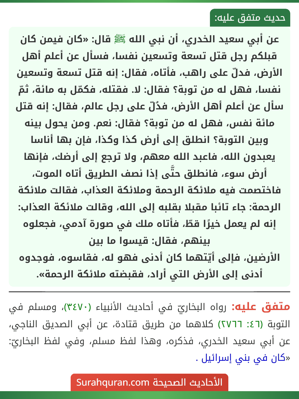 عن أبي سعيد الخدري، أن نبي الله ﷺ قال: «كان فيمن كان قبلكم رجل قتل تسعة وتسعين نفسا، فسأل عن أعلم أهل الأرض، فدلّ على راهب، فأتاه، فقال: إنه قتل تسعة وتسعين نفسا، فهل له من توبة؟ فقال: لا. فقتله، فكمّل به مائة، ثمّ سأل عن أعلم أهل الأرض، فدُلّ على رجل عالم، فقال: إنه قتل مائة نفس، فهل له من توبة؟ فقال: نعم. ومن يحول بينه وبين التوبة؟ انطلق إلى أرض كذا وكذا، فإن بها أناسا يعبدون الله، فاعبد الله معهم، ولا ترجع إلى أرضك، فإنها أرض سوء، فانطلق حتَّى إذا نصف الطريق أتاه الموت، فاختصمت فيه ملائكة الرحمة وملائكة العذاب، فقالت ملائكة الرحمة: جاء تائبا مقبلا بقلبه إلى الله، وقالت ملائكة العذاب: إنه لم يعمل خيرًا قطّ، فأتاه ملك في صورة آدمي، فجعلوه بينهم، فقال: قيسوا ما بين
الأرضين، فإلى أيّتهما كان أدنى فهو له، فقاسوه، فوجدوه أدنى إلى الأرض التي أراد، فقبضته ملائكة الرحمة».