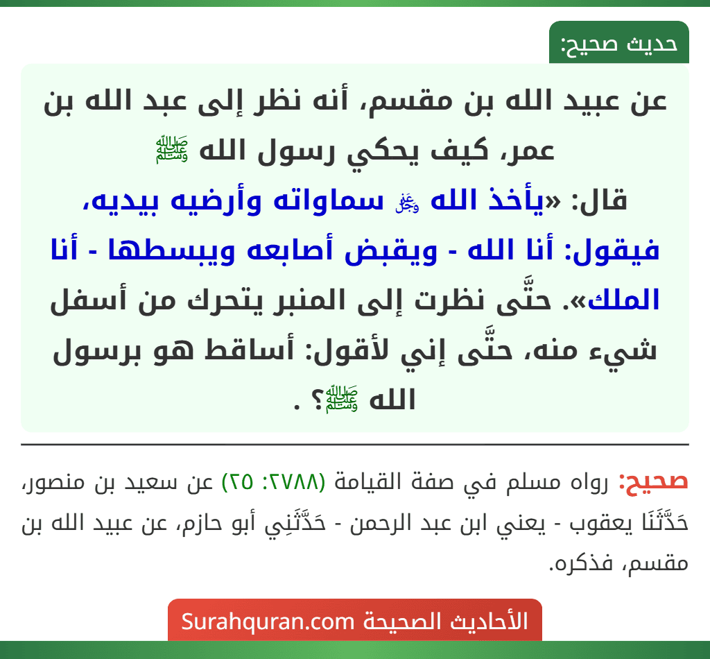 عن عبيد الله بن مقسم، أنه نظر إلى عبد الله بن عمر، كيف يحكي رسول الله ﷺ
قال: «يأخذ الله ﷿ سماواته وأرضيه بيديه، فيقول: أنا الله - ويقبض أصابعه ويبسطها - أنا الملك». حتَّى نظرت إلى المنبر يتحرك من أسفل شيء منه، حتَّى إني لأقول: أساقط هو برسول الله ﷺ؟ .