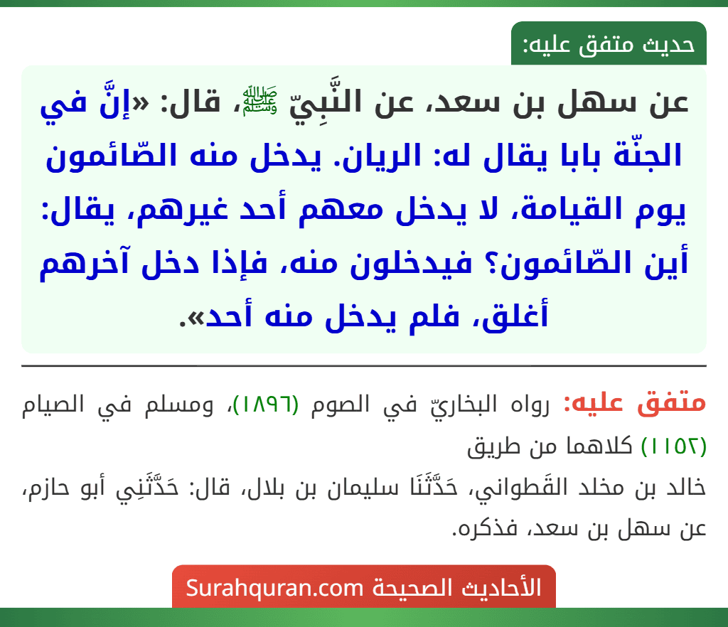 عن سهل بن سعد، عن النَّبِيّ ﷺ، قال: «إنَّ في الجنّة بابا يقال له: الريان. يدخل منه الصّائمون يوم القيامة، لا يدخل معهم أحد غيرهم، يقال: أين الصّائمون؟ فيدخلون منه، فإذا دخل آخرهم أغلق، فلم يدخل منه أحد».
