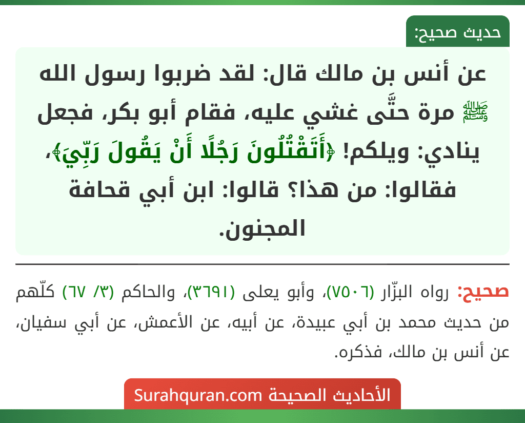 عن أنس بن مالك قال: لقد ضربوا رسول الله ﷺ مرة حتَّى غشي عليه، فقام أبو بكر، فجعل ينادي: ويلكم! ﴿أَتَقْتُلُونَ رَجُلًا أَنْ يَقُولَ رَبِّيَ﴾، فقالوا: من هذا؟ قالوا: ابن أبي قحافة المجنون.
