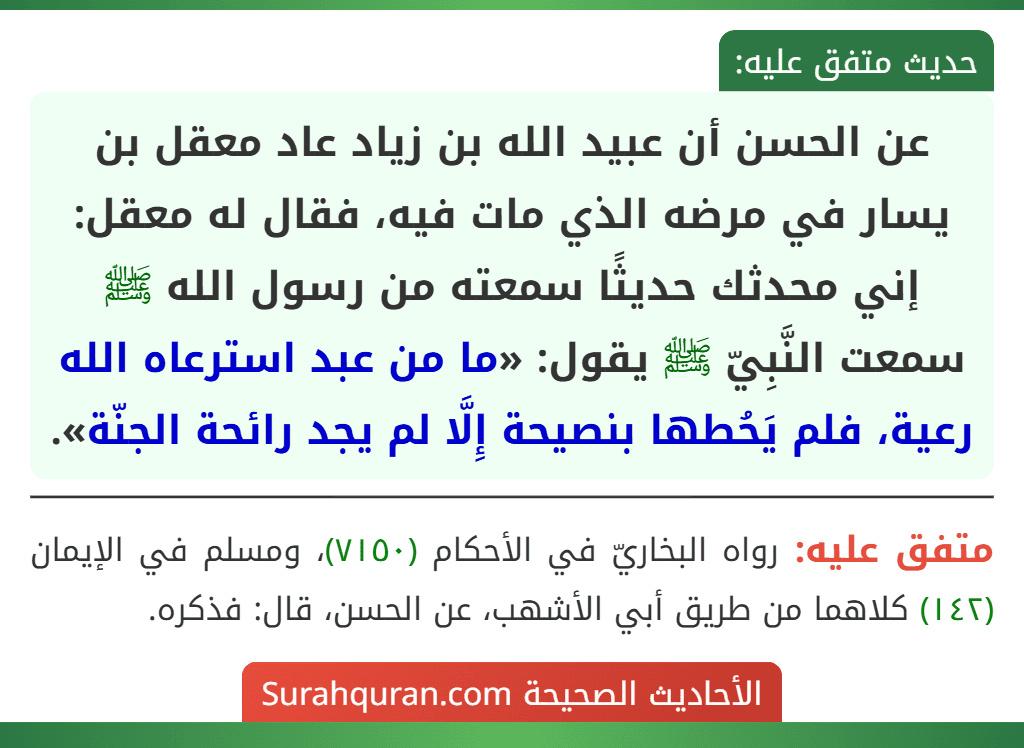 عن الحسن أن عبيد الله بن زياد عاد معقل بن يسار في مرضه الذي مات فيه، فقال له معقل: إني محدثك حديثًا سمعته من رسول الله ﷺ سمعت النَّبِيّ ﷺ يقول: «ما من عبد استرعاه الله رعية، فلم يَحُطها بنصيحة إِلَّا لم يجد رائحة الجنّة». عن الحسن أن عبيد الله بن زياد عاد معقل بن يسار في مرضه الذي مات فيه، فقال له معقل: إني محدثك حديثًا سمعته من رسول الله ﷺ سمعت النَّبِيّ ﷺ يقول: «ما من عبد استرعاه الله رعية، فلم يَحُطها بنصيحة إِلَّا لم يجد رائحة الجنّة».