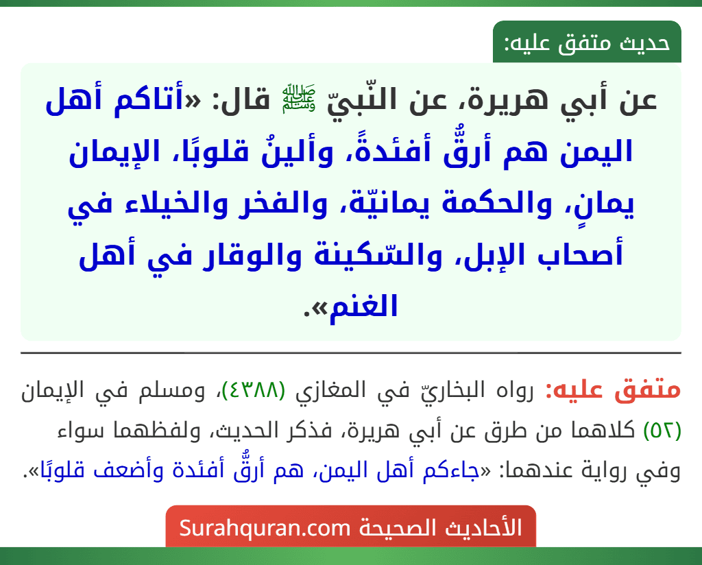 عن أبي هريرة، عن النّبيّ ﷺ قال: «أتاكم أهل اليمن هم أرقُّ أفئدةً، وألينُ قلوبًا، الإيمان يمانٍ، والحكمة يمانيّة، والفخر والخيلاء في أصحاب الإبل، والسّكينة والوقار في أهل الغنم».