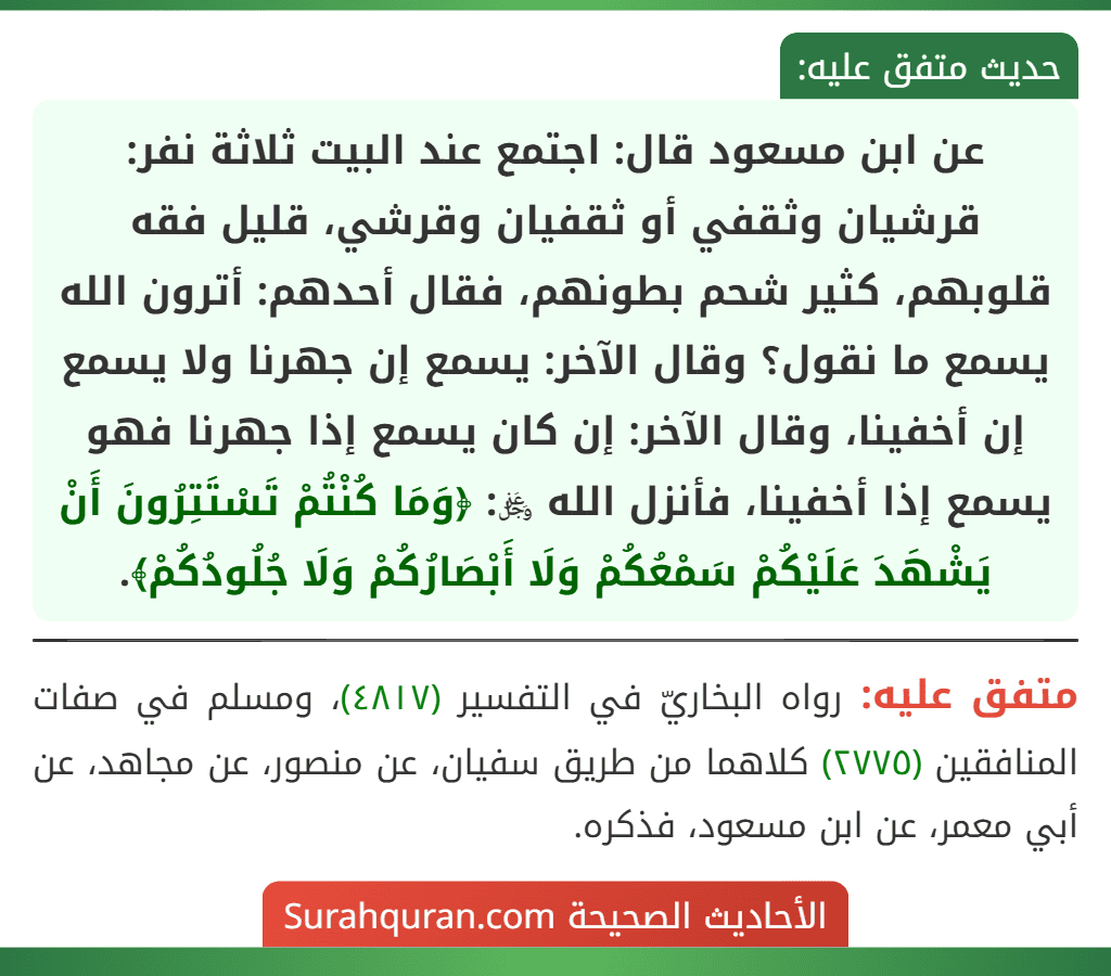 عن ابن مسعود قال: اجتمع عند البيت ثلاثة نفر: قرشيان وثقفي أو ثقفيان وقرشي، قليل فقه قلوبهم، كثير شحم بطونهم، فقال أحدهم: أترون الله يسمع ما نقول؟ وقال الآخر: يسمع إن جهرنا ولا يسمع إن أخفينا، وقال الآخر: إن كان يسمع إذا جهرنا فهو يسمع إذا أخفينا، فأنزل الله ﷿: ﴿وَمَا كُنْتُمْ تَسْتَتِرُونَ أَنْ يَشْهَدَ عَلَيْكُمْ سَمْعُكُمْ وَلَا أَبْصَارُكُمْ وَلَا جُلُودُكُمْ﴾.