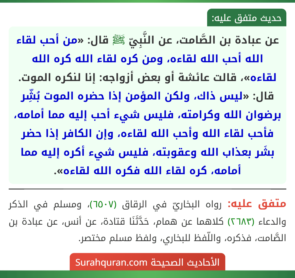 عن عبادة بن الصَّامت، عن النَّبِيّ ﷺ قال: «من أحب لقاء الله أحب الله لقاءه، ومن كره لقاء الله كره الله لقاءه»، قالت عائشة أو بعض أزواجه: إنا لنكره الموت. قال: «ليس ذاك، ولكن المؤمن إذا حضره الموت بُشِّر برضوان الله وكرامته، فليس شيء أحب إليه مما أمامه، فأحب لقاء الله وأحب الله لقاءه، وإن الكافر إذا حضر بشَر بعذاب الله وعقوبته، فليس شيء أكره إليه مما أمامه، كره لقاء الله فكره الله لقاءه».