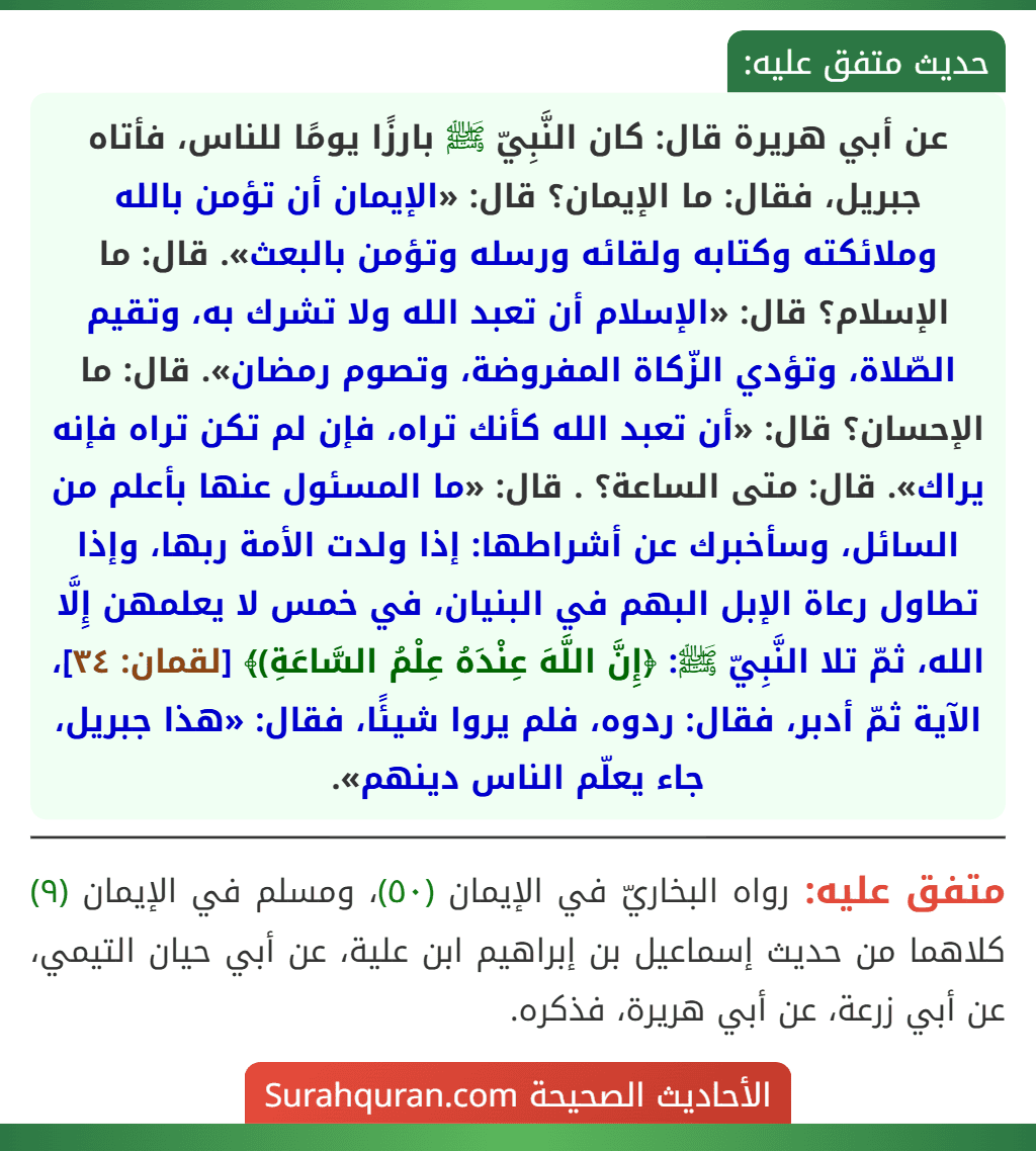 عن أبي هريرة قال: كان النَّبِيّ ﷺ بارزًا يومًا للناس، فأتاه جبريل، فقال: ما الإيمان؟ قال: «الإيمان أن تؤمن بالله وملائكته وكتابه ولقائه ورسله وتؤمن بالبعث». قال: ما الإسلام؟ قال: «الإسلام أن تعبد الله ولا تشرك به، وتقيم الصّلاة، وتؤدي الزّكاة المفروضة، وتصوم رمضان». قال: ما الإحسان؟ قال: «أن تعبد الله كأنك تراه، فإن لم تكن تراه فإنه يراك». قال: متى الساعة؟ . قال: «ما المسئول عنها بأعلم من السائل، وسأخبرك عن أشراطها: إذا ولدت الأمة ربها، وإذا تطاول رعاة الإبل البهم في البنيان، في خمس لا يعلمهن إِلَّا الله، ثمّ تلا النَّبِيّ ﷺ: ﴿إِنَّ اللَّهَ عِنْدَهُ عِلْمُ السَّاعَةِ)﴾ [لقمان: ٣٤]، الآية ثمّ أدبر، فقال: ردوه، فلم يروا شيئًا، فقال: «هذا جبريل، جاء يعلّم الناس دينهم».